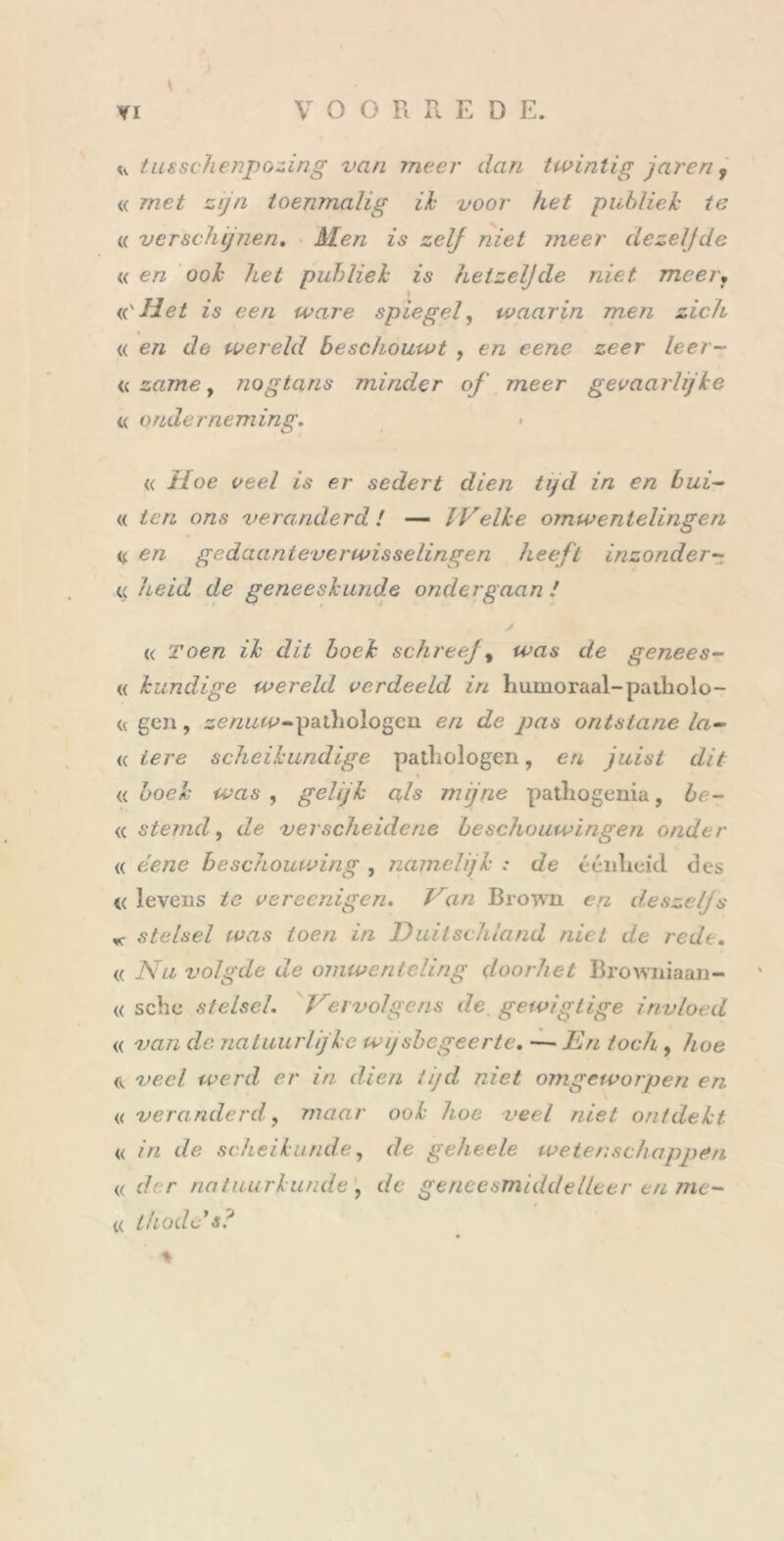 * * tusschenpozing van meer dan twintig jareri, « met zijn toenmalig ik voor het publiek te « verschijnen. Men is zelf niet meer dezelfde « en ook het publiek is hetzelfde niet meer. <('Het is een ware spiegel, waarin men zich % « en de wereld beschouwt , en eene zeer leer- « zame, nogtans minder of meer gevaarlijke « onderneming. « d/oe veel is er sedert dien tijd in en bui- « ió72 o/z,9 veranderd ! — IVelke omwentelingen « en gedaanteverwisselingen heeft inzonder- c heid de geneeskunde ondergaan / (c roe/z «X’ dzd doed schreef, de genees- « kundige wereld verdeeld in humoraal-patholo- << gen, se/zwco-pathologen en de pas ontstane la- «tere scheikundige pathologen, e/z juist dit <( Z>oeX‘ , gelijk als mijne pathogenia, be- <c stemd, de verscheidene beschouwingen onder <( ee/ze beschouwing , namelijk : de éénheid des « levens 2e vereenigen. Van Broivn en deszeljs «• stelsel was toen in Duitschland niet de rede. « iYzz volgde de omwenteling doorliet Browniaan- « sche stelsel. Vervolgens de gewigtige invloed « van de natuurlijke wijsbegeerte. —■ En toch , 4oe tv veel werd er in dien tijd, niet omgeworpen en « veranderd, maar ook hoe veel niet ontdekt « in de scheikunde, de geheele wetenschappen « der natuurkunde, de geneesmiddelleer en me- « thode s? %