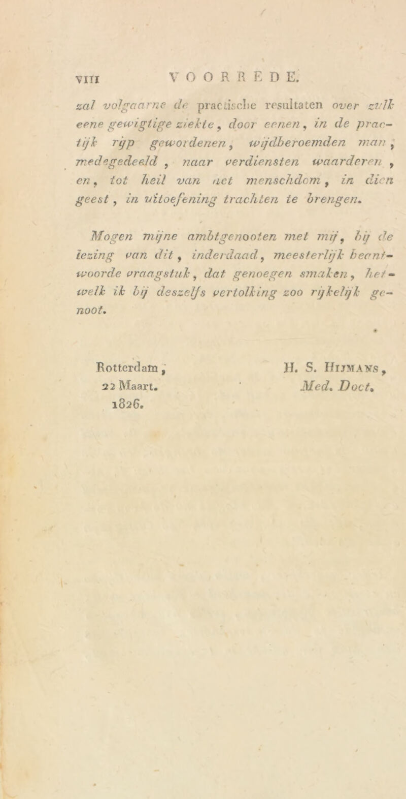 VIII zal volgaarne de practisclie resultaten over zvlk eene gewigtige ziekte , dooi eenen, in de prac- 1 ijk rijp gewoidenen, ivijdberoemden man , medegedeeld , naar verdiensten waarderen , <?/? ? m?z act menschdom, in dien geest , in uitoefening trachten ie brengen. Mogen mijne ambtgenooten met mij, />/> rfe lezing van dit, inderdaad, meesterlijk beant- woorde vraagstuk, dat genoegen smaken, het - z£ 7)// deszeljs vertolking zoo rijkelijk ge- noot. Rotterdam , 2 2 Maart. 1826. H. S. I/rjMAvs, Doet,