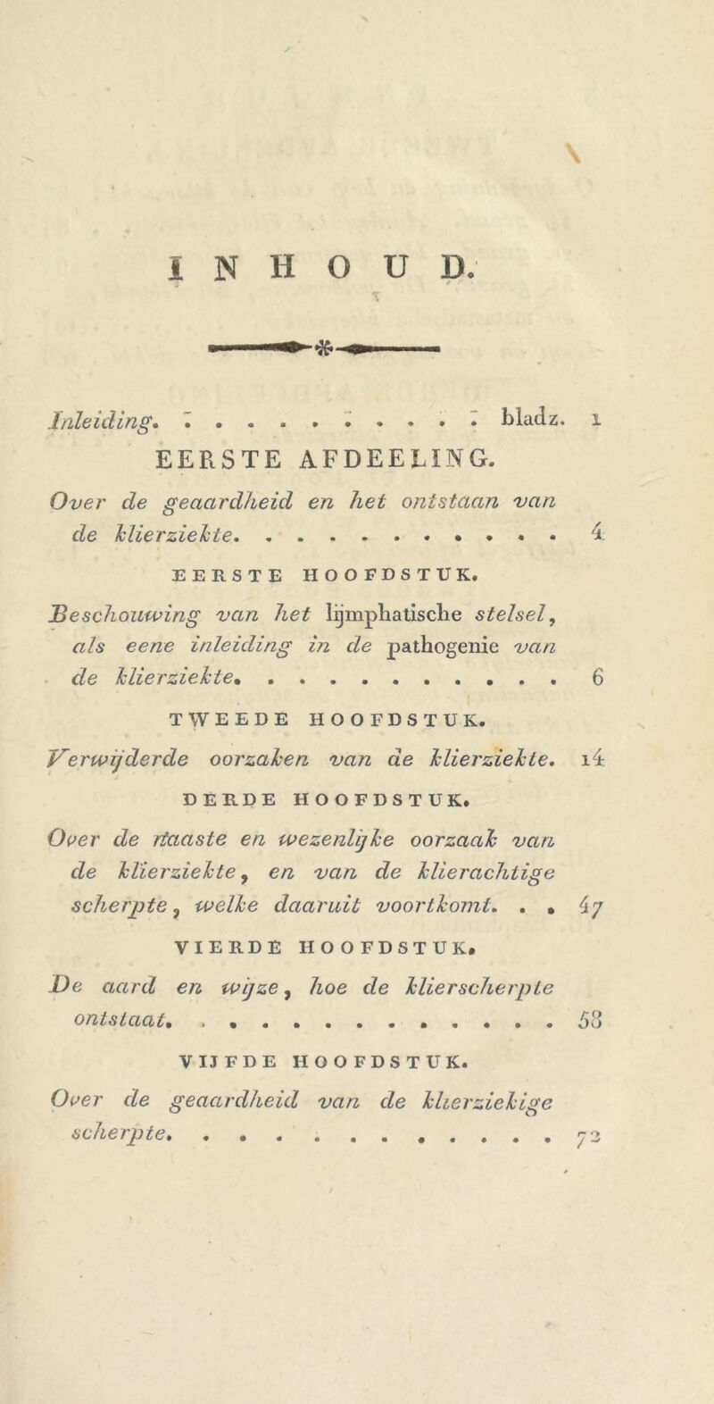 Inleiding. bladz. EERSTE AFDEELING. Over de geaardheid en het ontstaan van de klierziekte . . • EERSTE HOOFDSTUK. Be schouwing van het lijmpliatisclie stelsel, als eene inleiding in de pathogenie van de klierziekte . . TWEEDE HOOFDSTUK. Verwijderde oorzaken van de Jclierzielcte. DERDE HOOFDSTUK. Over de rtaaste en wezenlijke oorzaak van de Jclierzielcte, en van de klierachtige scherpte ? welke daaruit voortkomt. . . VIERDE HOOFDSTUK. De aard en wijze, hoe de Jslier scherp ie ontstaat• VIJFDE HOOFDSTUK. Over de geaardheid van de klierziekige scherpte