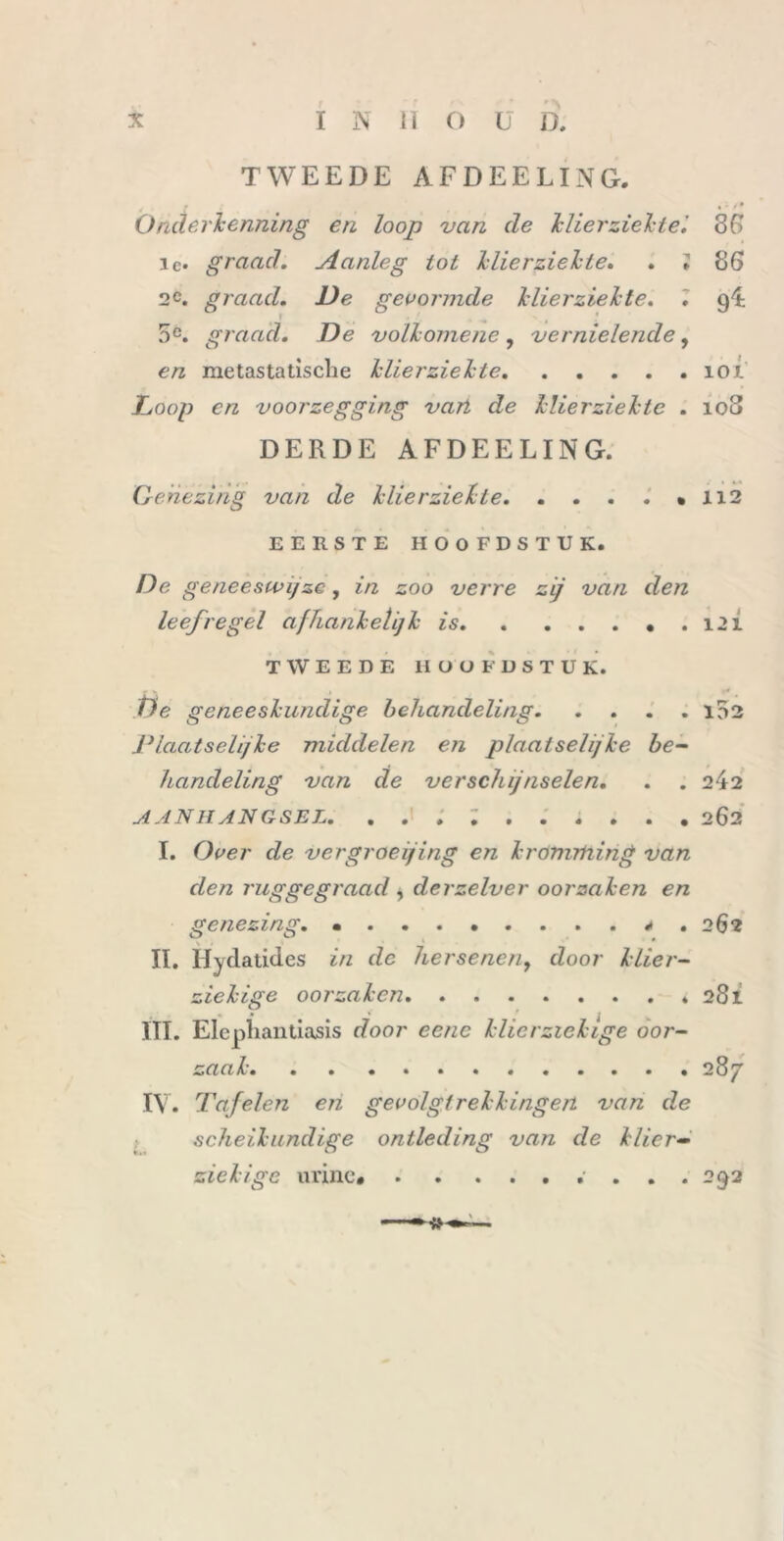 TWEEDE AFDEELING. . (: ^9 Onderkenning en loop van de klierziekte'. 36 ie. graad. Aanleg lot klierziekte. . ; 86 2C. graad. De gevormde klierziekte. . 9 1 . ^ 4 5e. graad. De volk ome ne , vernielende, en metastatische klierziekte ÏOJL Doop en voorzegging van de klierziekte . 108 DERDE AFDEELING. Genezing van de klierziekte 112 EERSTE HOOFDSTUK. De geneeswijze, in zoo verre zij van den leefregel afhankelijk is 121 TWEEDE HOOFDSTUK. De geneeskundige behandeling 102 Plaatselijke middelen en plaatselijke be- handeling van de verschijnselen. . . 242 AANHANGSEL. .......... 262 I. Over de vergroefing en kromrtiing van den ruggegraad , derzelver oorzaken en genezing. «... * • 262 II. Hydatides in dc hersenenf door klier- ziekige oorzaken 281 « • * f j k III. Elepliantiasis door eenc klierziekige oor- zaak 287 IV. Tafelen en gevolgtrekkingen van de scheikundige ontleding van de klier- ziekige urine* 292