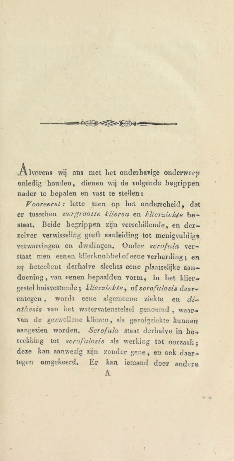 Alvorens wij ons met het onderhavige onderwerp onledig houden, dienen \vq de volgende begrippen nader te bepalen en vast te stellen: Vooreerst: lette men op het onderscheid, dat er tusschen vergrootte klieren en klierziekte be- staat* Beide begrippen zijn verschillende, en cler- zelver verwisseling geeft aanleiding tot menigvuldige verwarringen en dwalingen. Onder scrofula ver- staat men eenen klierknobbel of eene verharding; en z ij be teek ent derhalve slechts eene plaatselijke aan- doening, van eenen bepaalden vorm, in het klier* gestel huisvestende; klierziekte , of scrofulosis daar- entegen , wordt eene algemeene ziekte en di- athesis van het watervatenstelsel genoemd , waar- van de gezwollene klieren, als gevolgziekte kunnen aangezien worden, Scrofula staat derhalve in be^ trekking tot scro/’ulosis als werking tot oorzaak - deze kan aanwezig zijn zonder gene, en ook daar- tegen omgekeerd. Er kan iemand door andere A.