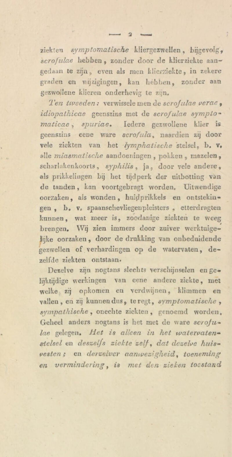 zïekren symptomatische kliergezwellen, bijgevolg, acrofulae hebben , zonder door de klierziekte aan- gedaan te zijn, even als men klierziekte, in zekere graden en wijzigingen, kan hébben, zonder aan gezwoilene klieren onderhevig te zijn. Ten tweeden: verwissele men de scrojulae vercie , idiopcithicae geenszins met de scrofulae sympio- maticae, spuriae. Iedere gezvvollene klier is geenszins eene ware scrofula % naardien zij door vele ziekten van het lymphatische stelsel, b. v* alle miasmatische aandoeningen , pokken , mazelen, scharlakenkoorts, syphilis , ja, door vele andere, als prikkelingen bij het tijdperk der uitbotting van de tanden, kan voortgebragt worden. Uitwendige oorzaken, ais wonden, huidprikkels en ontstekin- gen , b, V. spaanschevliegenpleisters , elterdragten kunnen, wat meer is, zoodanige ziekten te weeg brengen. Wij zien immers door zuiver werktuige- lijke oorzaken, door de drukking van onbeduidende gezwellen of verhardingen op de watervaten, de- zelfde ziekten ontstaan. Dezelve zijn nogtnns slechts verschijnselen en ge- lijktijdige werkingen van eene andere ziekte, met welke zij opkomen en verdwijnen, klimmen en vallen, en zij kunnen dus, teregt, symptomatische , sympathische, onechte ziekten, genoemd worden. Geheel anders nogtans is het met de ware scroju- lae gelegen. Het is alleen in het watervaten- stelsel en deszeljs ziekte zelf, dat dezelve huis- vesten ; en derzelver aanwezigheid, toeneming en vermindering, is met den zieken toestand