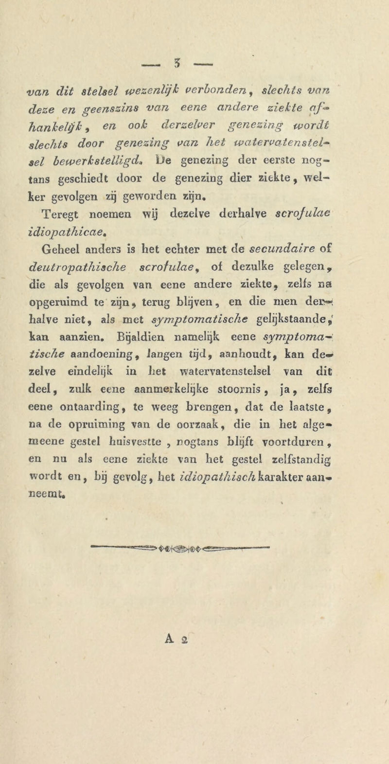 van dit stelsel wezenlijk verbonden, slechts van deze en geenszins van eene andere ziekte af- hankelijk , en ook derzelver genezing wordt slechts door genezing van het watervatenstel- sel bewerkstelligd, Lie genezing der eerste nog- tans geschiedt door de genezing dier ziekte, wel- ker gevolgen zij geworden zijn. Teregt noemen wij dezelve derhalve scrojulae idiopathicae. Geheel anders is het echter met de secundaire of deutropathische scrojulae, of dezulke gelegen, die als gevolgen van eene andere ziekte, zelfs na opgeruimd te zijn, terug blijven, en die men der;—, halve niet, als met symptomatische gelijkstaande,' kan aanzien. Bijaldien namelijk eene symptoma- tische aandoening, langen tijd, aanhoudt, kan de«* zelve eindelijk in het watervatenstelsel van dit deel, zulk eene aanmerkelijke stoornis, ja, zelfs eene ontaarding, te weeg brengen, dat de laatste, na de opruiming van de oorzaak, die in bet alge» meene gestel huisvestte , nogtans blijft voortduren , en nu als eene ziekte van bet gestel zelfstandig wordt en, bij gevolg, bet idiopathiach karakter aan» neemt.