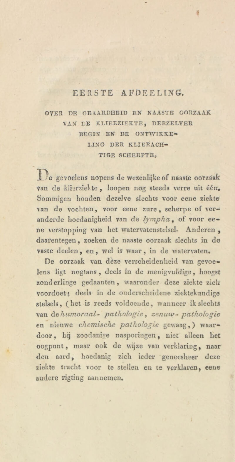 EERSTE AFDEELING. I OVER DE GEAARDHEID EN NAASTE GORZAAK VAN LK KLIERZIEKTE, DERZELVER BEGIN EN DE ONTWIKKE- LING DER KLIERACH- TIGE SCHERPTE, Ï3e gevoelens nopens de wezenlijke of naaste oorzaak van de klierziekte , loopen nog steeds verre uit één. Sommigen houden dezelve slechts voor eene ziekte \an de vochten, voor eene zure, scherpe of ver- anderde hoedanigheid van de lympha, of voor ee- ne verstopping van het watervatenstelsel. Anderen , daarentegen, zoeken de naaste oorzaak slechts in dc vaste deelen, en, wel is waar, in de watervaten, De oorzaak van deze verscheidenheid van gevoe- lens ligt nogtans , deels in de menigvuldige, hoogst zonderlinge gedaanten, waaronder deze ziekte zich voordoet; deels in de onderscheidene ziektekundige stelsels, (het is reeds voldoende, wanneer ik slechts van de humoraal- pathologie, zenuw~ pathologie en nieuwe chemische pathologie gewaag,) waar- door , hij zoodanige nasporingen, niet alleen het oogpunt, maar ook de wijze van verklaring, naar den aard, hoedanig zich ieder geneesheer deze ziekte tracht voor te stellen en ie verklaren, eeue Budere rigtiug aannemen. )