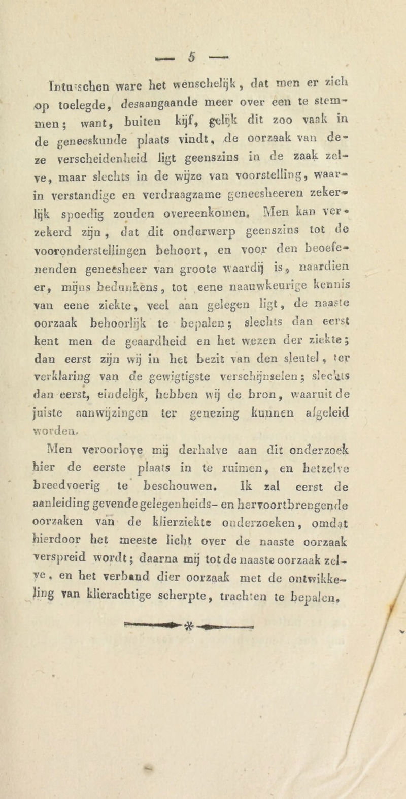 ïntii'Schen ware het wènschelijk , dat men er zich op toelegde, desaangaande meer over een te stem- men; want, buiten kijf, fjclijk dit zoo vaak in de geneeskunde plaats vindt, de oorzaak van de- ze verscheidenheid ligt geenszins in de zaak zel- ve, maar slechts in de wijze van voorstelling, waar- in verstandige en verdraagzame gencesheeren zeker- lijk spoedig zouden overeenkomen. Men kan ver- zekerd zijn , dat dit onderwerp geenszins tot de vooronderstellingen behoort, en voor den beoefe- nenden geneesheer van groote waardij is, naardien er, mijns bedunkens, tot eene naauwkeurige kennis van eene ziekte, veel aan gelegen ligt, de naaste oorzaak behoorlijk te bepalen; slechts dan eerst kent men de geaardheid en het wezen der ziekte; dan eerst zijn wij in het bezit van den sleutel, ter verklaring van de gewigtigste verschijnselen; slechts dan eerst, eindelijk, hebben wij de bron, waaruit de juiste .aanwijzingen ter genezing kunnen afgeleid worden. Men veroorlove mij derhalve aan dit onderzoek hier de eerste plaats in te ruimen, en hetzelve breedvoerig te beschouwen, lk zal eerst de aanleiding gevende gelegenheids- en hervoortbrengende oorzaken van de klierziekte onderzoeken, omdqt hierdoor het meeste licht over de naaste oorzaak verspreid wordt; daarna mij tot de naaste oorzaak zel- ve , en het verband dier oorzaak met de ontwikke- ling van klierachtige scherpte, trachten te bepalen.