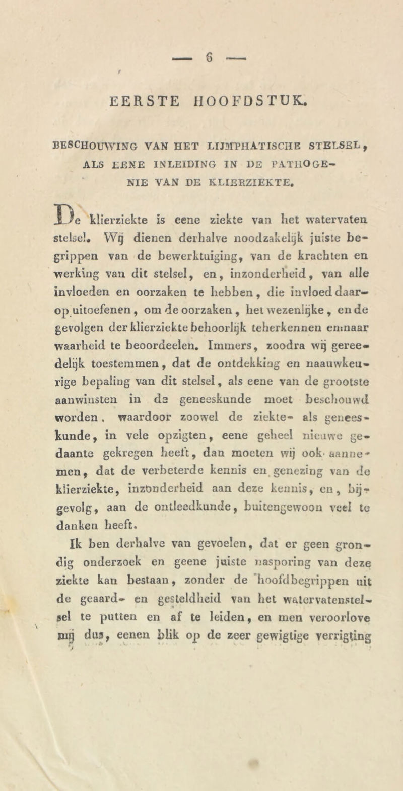 f EERSTE HOOFDSTUK. BESCHOUWING VAN HET LIJMTIlATISCHE STELSEL, ALS EENE INLEIDING IN DE PATIlOGB- NIE VAN DE KLIERZIEKTE. Dc klierziekte is eene ziekte van het watervaten stelsel. VVg dienen derhalve noodzakelijk juiste be- grippen van de bewerktuiging, van de krachten en werking van dit stelsel, en, inzonderheid, van alle invloeden en oorzaken te hebben, die invloed daar- op uitoefenen, om de oorzaken , het wezenlijke , en de gevolgen der klierziekte behoorlijk teherkennen emnaar waarheid te beoordeelen. Immers, zoodra wij geree- delijk toestemmen, dat de ontdekking en naauwkeu- rige bepaling van dit stelsel, als eene van de grootste aanwinsten in de geneeskunde moet beschouwd worden, waardoor zoowel de ziekte- als genees- kunde, in vele opzigten, eene geheel nieuwe ge- daante gekregen heeft, dan moeten wij ook> aanne* men, dat de verbeterde kennis en genezing van de klierziekte, inzonderheid aan deze kennis, cn, bij- gevolg, aan de ontleedkunde, buitengewoon veel te danken beeft. Ik ben derhalve van gevoelen, dat er geen gron- dig onderzoek en geene juiste nasporing van deze ziekte kan bestaan, zonder de hoofd begrippen uit de geaard- en gesteldheid van het watervatenstel- sel te putten en af te leiden, en men veroorlove run dus, eenen blik op de zeer gewigtige verrigting