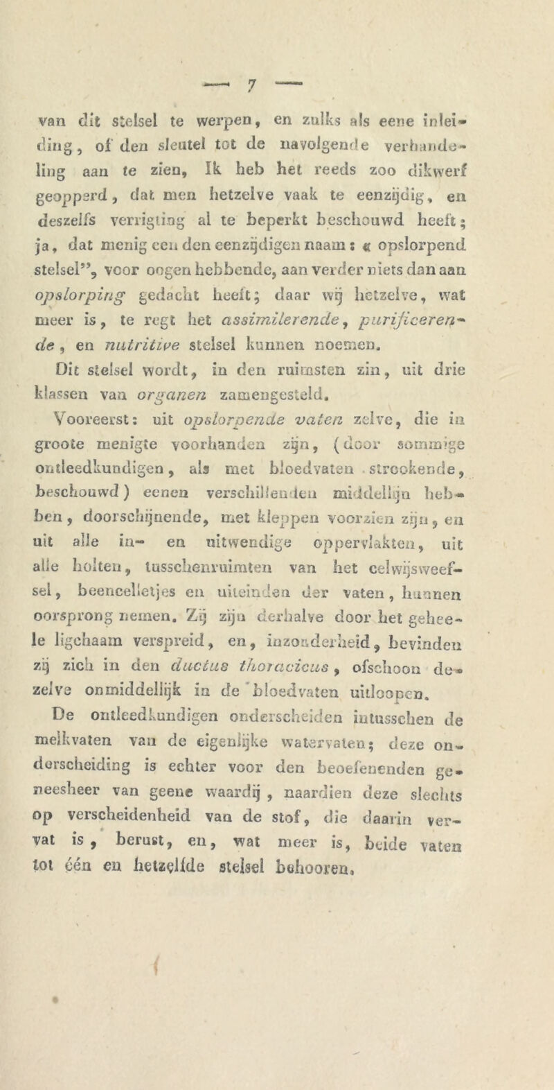 van dit stelsel te werpen, en zulks als eene inlei- ding, of den sleutel tot de navolgende verhande- ling aan te zien. Ik. heb het reeds zoo dikwerf geopperd, dat men hetzelve vaak te eenzijdig, en deszelfs verrigliog al te beperkt beschouwd heelt; ja, dat menig een den eenzrjdigen naam: « opslorpend stelsel”, voor oogenhebbende, aan verder niets dan aan opslorping gedacht heelt; daar wij hetzelve, wat meer is, te regt het assimilerende, purijiceren- de , en natritive stelsel kunnen noemen. Dit stelsel wordt, in den ruirnsten zin, uit drie klassen vaa organen zacuengesteld. Vooreerst: uit opsloroencls vaten zelve, die in groote menigte voorhanden zijn, (door sommige ontleedkundigen, als met bloedvaten strcokende, beschouwd) eencn verschillenden middellijn heb- ben, doorschijnende, met kleppen voorzien zijn, en uit alle in- en uitwendige oppervlakten, uit alle holten, tusschenruimten van het celwijsweef- sel, beencelletjes en uiteinden der vaten, hunnen oorsprong nemen. Zij zijn derhalve door het gehee- le ligehaam verspreid, en, inzonderheid, bevinden zij zich in den duccus tho/acicus, ofschoon de- zelve onmiddellijk ia de 'bloedvaten uitloopcn. De ontleedkundigen onderscheiden iutussehen de melkvaten van de eigenlijke watervaten; deze on- derscheiding is echter voor den beoefenenden ge- neesheer van geene waardij , naardien deze slechts op verscheidenheid van de stof, die daarin ver- vat is, berust, en, wat meer is, beide vaten lot één en hetzelfde stelsel buhoorea.