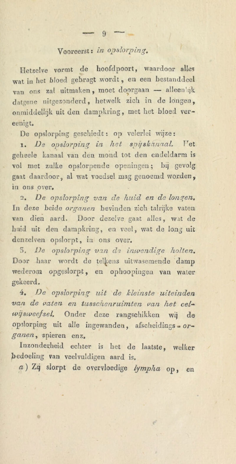 Vooreerst: in opslorping. Hetzelve vormt de hoofdpoort, waardoor alles wat in het bloed gebragt wordt, en een bestanddeel van ons zal uitmaken, moet doorgaan — alleenlijk datgene uitgezonderd, hetwelk zich in de longen, onmiddelhjk uit den dampkring, met het bloed ver- eenigt, De opslorping geschiedt: op velerlei wijze: 1. Da opslorping in het spijs kanaal, fTet gelieeie kanaal van den mond tot den endeldarm is vol met zulke opslorpende openingen; bij gevolg gaat daardoor, al wat voedsel mag genoemd worden, in ons over. 2. De opslorping van de huid en de longen, In deze beide organen bevinden zich talrijke vaten van dien aard. Door dezelve gaat alles, wat de huid uit den dampkring, ea veel, wat de long uit denzeiven opslorpt, ia ons over. 5. De opslorping vin d,? inwendige holten. Door haar wordt de telkens uitwasemende damp wederom opgeslorpt, en ophoopingen van water gekeerd. 4. De opslorping uit de kleinste uiteinden van de vaten en tusschsnruimten van het cel- wijsweefsel. Onder deze rangschikken wij de opslorping uit alle ingewanden, afschcidings - or- ganen, spieren enz. Inzonderheid echter is het de laatste, welker bedoeling van veelvuldigen aard is. a) Zsj slorpt de overvloedige lympha op, en