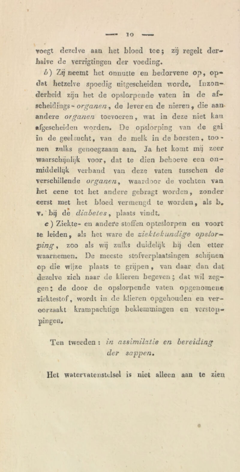 voegt dezelve aan het bloed toe; zij regelt der- halve de verrigtingen der voeding. 6) Zij neemt het onnutte en bedorvene op, op- dat hetzelve spoedig uitgescheiden worde. Inzon- derheid zijn het de opslorpende vaten in de af- scheidihgs - organen, de leveren de nieren, die aam andere organen toevoeren, wat in deze niet kan afgescheiden worden. De opslorping van de gal in de geelzucht, van de melk in de borsten, too - nen zulks genoegzaam aan. Ja het komt mij zeer waarschijnlijk voor, dat te dien behoeve een on- middellqk verband van deze vaten tusschen de verschillende organen, waardoor de vochten van het eene lot het andere gebragt worden, zonder eerst met bet bloed vermengd te worden, als b. v. bij de diabetes, plaats vindt, c) Ziekte- en andere stoffen opteslorpen en voort te leiden, als het ware de ziektekundige opslor- ping , zoo als wij zulks duidelijk bij den etter waarnemen. De meeste stofverp’.aatsingen schijnen op die wijze plaats te grijpen , van daar dan dat dezelve zich naar de klieren begeven; dat wil zeg- gen ; de door de opslorpende vaten opgenomcue ziektestof, wordt in de klieren opgehouden eu ver- oorzaakt krampachtige beklemmingen cn verstop- pingen. Ten tweeden : in assimilatie en bereiding der sappen. Het watervatenstclsel is niet alleen aan te zien