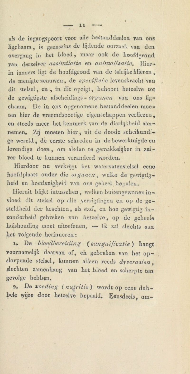 als de ingangspoort voor alle beStanddeelen van ons ligphaam , is geenszins de ladende oorzaak van den overgang in het bloed , maar ook de hoofdgrond van derzelver assimilatie en animalisatie. Hier- in immers ligt de hoofdgrond van de talrijke klieren, de menigte zenuwen , de specifieke levenskracht van dit stelsel, en, in dit opzigt, behoort hetzelve tot de gewigtigste afscheidings - organen van ons lig— chaam. De in ons opgenomene bestanddeelen moe* ten hier de vreemdsoortige eigenschappen verliezen , en steeds meer het kenmerk van de dierlijkheid aan- nemen. Zij moeten hier, uit de doode scheikundi- ge wereld, de eerste schreden in de bewerktuigde en levendige doen , om alsdan te gemakkelijker in zui- ver bloed te kunnen veranderd worden. Hierdoor nu verkrijgt het watervatenstelsel eene hoofdplaats onder die organen, welke de gewigtig- heid en hoedanigheid van ons geheel bepalen. Hieruit blijkt intusschen, welken buitengewonen in- vloed dit stelsel op alle verrigtingen pn op de ge- steldheid der krachten, als stof, en hoe gewigtig in- zonderheid gebreken van hetzelve, op de geheele huishouding moet uitoefenen. — Ik zal slechts aan het volgende herinneren: i» De bloecLbereiding (sangaijicatie) hangt voornamelijk daarvan af, en gebreken van het op- slorpende stelsel, kunnen alleen reeds clyscrasien, slechten zamenhang van het bloed en scherpte ten gevolge hebben. 2. De voeding (ni^tritie) wordt op eene dub- bele wijze door hetzelve bepaaid. Eensdeels, om-