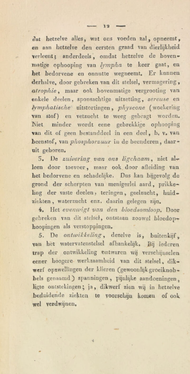 flat hetzelve alles, wat ons voeden zal, opneemt, en aan hetzelve den eersten graad van dierlijkheid verleent; anderdeels, omdat hetzelve de boven» matige ophooping van lympha te keer gaat, en het bedorvene en onnutte wegneemt. Er kunnen derhalve, door gebreken van dit stelsel, vermagering, atropine, maar ook bovenmatige vergrooling van enkele deelen, sponsachtige uitzetting, sereuse en lymp/ialische uitstortingen , physcone (woekering van stof) en vetzucht te weeg gebragt worden. 3\iet minder wordt eene gebrekkige ophooping van dit of geen bestanddeel in een deel, b, v. van beenstof, va\i phosphorzuur in de beenderen, daar- 0 uit geboren. 5. De zuivering van ons ligchaam, niet al- leen door toevoer, maar ook door afleiding van bet bedorvene en schadelijke, Dus kan bijgevolg de grond der scherpten van menigerlei aard, prikke- ling der vaste deelen, teringen, geelzucht, huid- ziekten, waterzucht enz. daarin gelegen zijn. 4. Het evenwigt van den bloedsomloop. Door gebreken van dit stelsel, ontstaan zoowel bloedop- boopingen als verstoppingen. 5. De ontwikkeling, dezelve is, buitenkijf, van het watervatenstelsel afhankelijk. Bij iedcren trap der ontwikkeling ontwaren wij verschijnselen eener hoogere werkzaamheid van dit stelsel, dik- werf opzwellingen der klieren (gewoonlijk groeiknob» beis genaamd) spanningen, pijnlijke aandoeningen v ligte ontstekingen; ja, dikwerf zien wij in hetzelve beduidende ziekten te voorschiju komen of ooL wel verdwijnen.