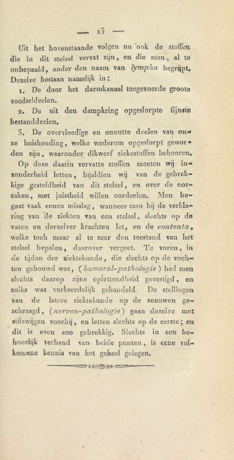 Uit het bovenstaande volgen na ook de stoffen die in dit stelsel vervat zijn, en die men, al te onbepaald, onder den naam van lympha begrijpt. Dezelve bestaan namelijk in: 1. De door het darmkanaal tcegevoerde groote voedseldeelen, 2, De uit den dampkring opgeslorpte fijnste bestanddeelen. 5, De overvloedige en onnutte deelen van on» ze huishouding, welke wederom opgeslorpt gewor* den zijn, waaronder dikwerf ziekestoffen behooren. Op deze daarin vervatte stoffen moeten wij in-« zonderheid letten, bijaldien wij van de gebrek- kige gesteldheid van dit stelsel, en over de oor- zaken, met juistheid willen oordeelcn. Men be- gaat vaak eenen misslag, wanneer men bij de verkla- ring van de ziekten van een stelsel, slechts op de vaten en derzelver krachten Iet, en de contenta, welke toch maar al te zeer den toestand van het stelsel bepalen, daarover vergeet. Te voren, in de tijden der ziektekunde, die slechts op de voch- ten gebouwd was, {humor al-pathologie ) had men slechts daarop zijne oplettendheid gevestigd, en zulks was verkeerdelijk gehandeld De stellingen van de latere ziektekunde op de zenuwen ge- schraagd, (nerven-pathologie) gaan dezelve met stilzwijgen voorbij, en letten slechts op de eerste; en dit is even zoo gebrekkig. Slechts in een be- hoorlijk verband van beide punten, is eene vol- komene kennis van het geheel gelegen.