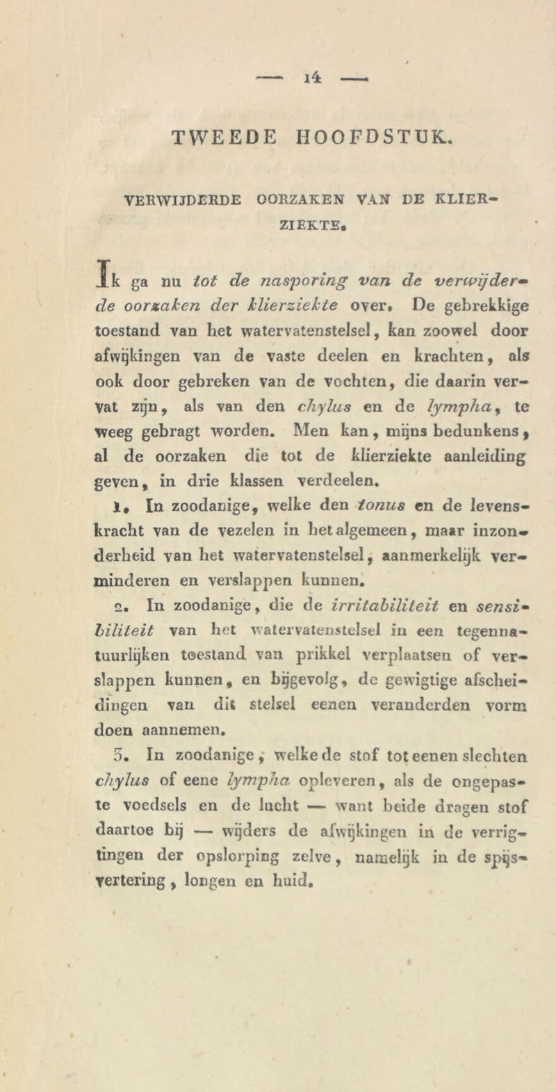 TWEEDE HOOFDSTUK. VERWIJDERDE OORZAKEN VAN DE KLIER- ZIEKTE, Ik ga nu tot de nasporing van de verwijder• de oorzaken der klierziekte over. De gebrekkige toestand van het watervatenstelsel, kan zoowel door afwijkingen van de vaste deelen en krachten, als ook door gebreken van de vochten, die daarin ver- vat zijn, als van den chylus en de lympha, te weeg gebragt worden. Men kan , mijns bedunkens 9 al de oorzaken die tot de klierziekte aanleiding geven, in drie klassen verdeden. 1, In zoodanige, welke den tonus en de levens- kracht van de vezelen in het algemeen, maar inzon» derheid van het watervatenstelsel, aanmerkelijk ver- minderen en verslappen kunnen. 2. In zoodanige, die de irritabiliteit en sensi- biliteit van het watervatenstelsel in een tegen na- tuurlijken toestand van prikkel verplaatsen of ver- slappen kunnen, en bijgevolg, dc gewigtige afschei- dingen van dit stelsel eenen veranderden vorm doen aannemen. 5. In zoodanige, welke de stof tot eenen slechten chylus of eene lympha opleveren, als de ongepas- te vocdscls en de lucht — want beide dragen stof daartoe bij — wijders de afwijkingen in de verrig- tingen der opslorping zelve, namelijk in de spijs- vertering , longen en huid.