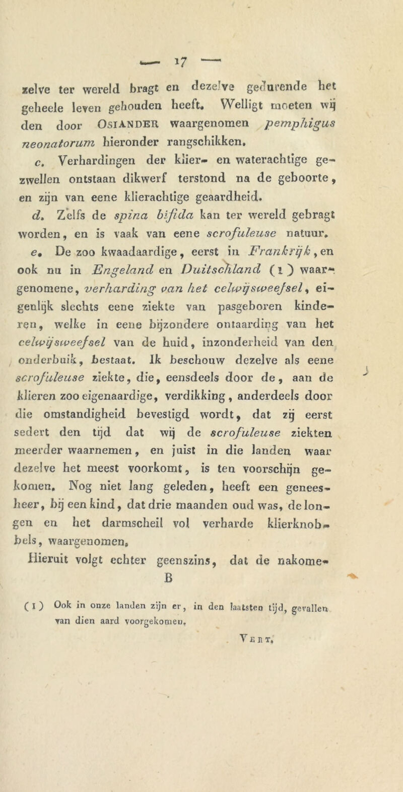 zelve ter wereld bragt en dezeJve gedurende bet gelieele leven gehouden heeft. Welligt moeten wij den door Osiander waargenomen pemphigus neonatorum hieronder rangschikken, c. Verhardingen der klier- en waterachtige ge- zwellen ontstaan dikwerf terstond na de geboorte, en zijn van eene klierachtige geaardheid. dt Zelfs de spina bijida kan ter wereld gebragt worden, en is vaak van eene scrofuleuse natuur. e• De zoo kwaadaardige , eerst in Frankrijk , en ook nu in Engeland en Duitschland (i ) waar** genomene, 7Jerharding van het celu>ijstveejsel, ei- genlijk slechts eene ziekte van pasgeboren kinde- ren, welke in eene bijzondere ontaarding van het celwijstveefsel van de huid, inzonderheid van den onderbuik, bestaat. Ik beschouw dezelve als eene scrofuleuse ziekte, die, eensdeels door de, aan de klieren zoo eigenaardige, verdikking, anderdeels door die omstandigheid bevestigd wordt, dat zij eerst sedert den tijd dat wij de scrofuleuse ziekten meerder waarnemen, en juist in die landen waar dezelve het meest voorkomt, is ten voorschijn ge- komen. Nog niet lang geleden, heeft een genees- heer, bij een kind, dat drie maanden oud was, de lon- gen en het darmscheii vol verharde klierknob- bels, waargenomen. Hieruit volgt echter geenszins, dat de nakome- B (I) Ook in onze landen zijn er, in den laatsten tijd, gevallen van dien aard voorgekomen.