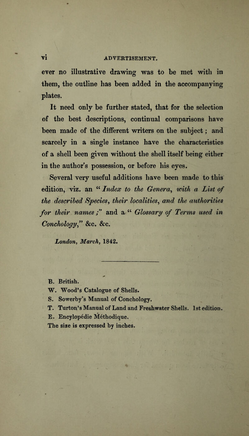 ever no illustrative drawing was to be met with in them, the outline has been added in the accompanying plates. It need only be further stated, that for the selection of the best descriptions, continual comparisons have been made of the different writers on the subject; and scarcely in a single instance have the characteristics of a shell been given without the shell itself being either in the author s possession, or before his eyes. Several very useful additions have been made to this edition, viz. an “ Index to the Genera^ with a List of the described Species, their localities, and the authorities for their names f and a “ Glossary of Terms used in Conchologyf &c. &c. London, March, 1842. B. British. W. Wood’s Catalogue of Shells. S. Sowerby’s Manual of Conchology. T. Turton’s Manual of Land and Freshwater Shells. 1st edition. E. Encylop6die M^thodique. The size is expressed by inches.