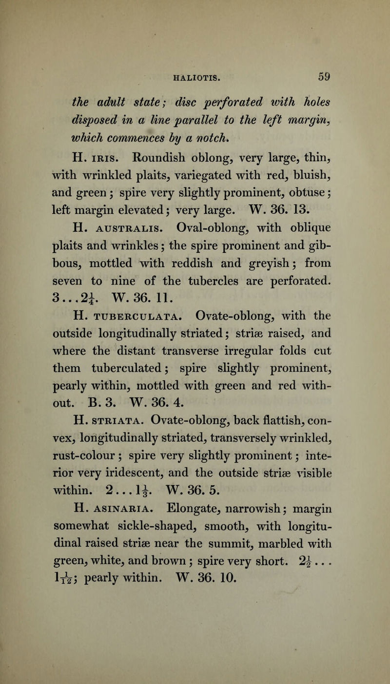 the adult state; disc ‘perforated with holes disposed in a line parallel to the left margin, which commences by a notch* H. IRIS. Roundish oblong, very large, thin, with wrinkled plaits, variegated with red, bluish, and green ; spire very slightly prominent, obtuse; left margin elevated; very large. W. 36. 13. H. AUSTRALIS. Oval-oblong, with oblique plaits and wrinkles; the spire prominent and gib- bous, mottled with reddish and greyish; from seven to nine of the tubercles are perforated. 3...2i. W. 36. 11. H. TUBERCULATA. Ovatc-obloug, with the outside longitudinally striated; striae raised, and where the distant transverse irregular folds cut them tuberculated; spire slightly prominent, pearly within, mottled with green and red with- out. B.3. W. 36. 4. H. STRIATA. Ovate-oblong, back flattish, con- vex, longitudinally striated, transversely wrinkled, rust-colour ; spire very slightly prominent; inte- rior very iridescent, and the outside striae visible within. 2...1J. W. 36. 5. H. AsiNARiA. Elongate, narrowish; margin somewhat sickle-shaped, smooth, with longitu- dinal raised striae near the summit, marbled with green, white, and brown ; spire very short. 2^ .. . pearly within. W. 36. 10.