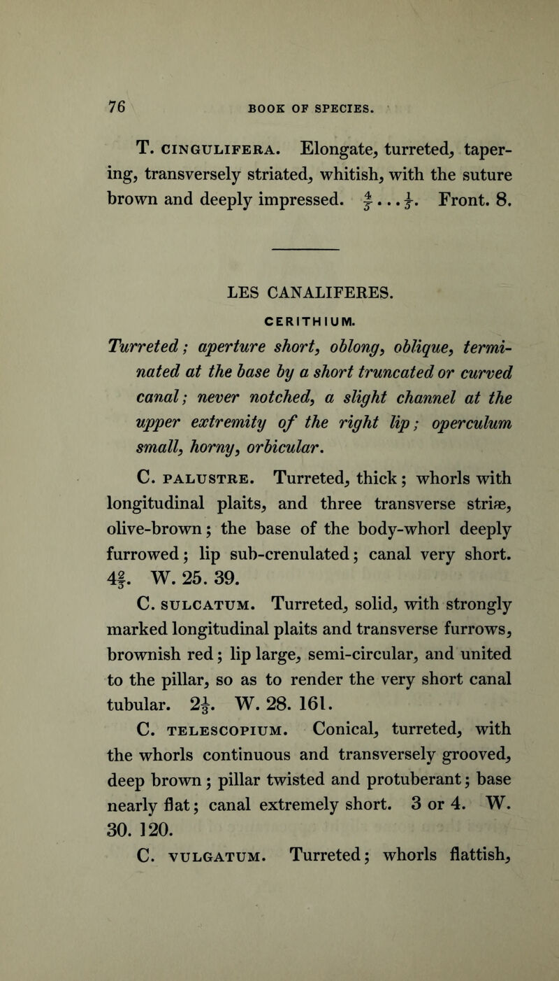 T. ciNGULiFERA. Elongate, turreted, taper- ing, transversely striated, whitish, with the suture brown and deeply impressed. ^Front. 8. LES CANALIFERES. CERITHIUM. Turreted; aperture short, oblong, oblique, termi^ noted at the base by a short truncated or curved canal; never notched, a slight channel at the upper extremity of the right lip; operculum small, horny, orbicular. C. PALUSTRE. Turreted, thick; whorls with longitudinal plaits, and three transverse striae, olive-brown; the base of the body-whorl deeply furrowed; lip sub-crenulated; canal very short. 4|. W. 25. 39. C. SULCATUM. Turreted, solid, with strongly marked longitudinal plaits and transverse furrows, brownish red; lip large, semi-circular, and united to the pillar, so as to render the very short canal tubular. 2J. W. 28. 161. C. TELESCOPiUM. Conical, turreted, with the whorls continuous and transversely grooved, deep brown; pillar twisted and protuberant; base nearly flat; canal extremely short. 3 or 4. W. 30. 120. C. VULGATUM. Turreted; whorls flattish.