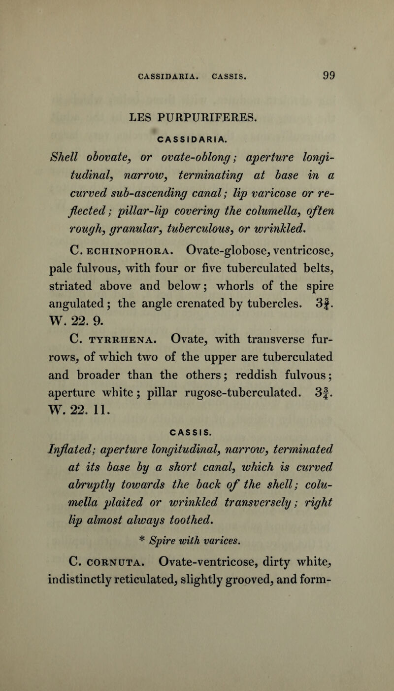 LES PURPURIFERES. CASSIDARIA. Shell obovate, or ovate-oblong; aperture longi- tudinal, narrow, terminating at base in a curved sub-ascending canal; lip varicose or re- flected ; pillar-lip covering the columella, often rough, granular, tuberculous, or wrinkled, C. ECHiNOPHORA. Ovatc-globose^ vcntricose^ pale fulvous^ with four or five tuberculated belts^ striated above and below; whorls of the spire angulated; the angle crenated by tubercles. 3|. W. 22. 9. C. TYRBHENA. Ovate, with transverse fur- rowS;, of which two of the upper are tuberculated and broader than the others; reddish fulvous; aperture white; pillar rugose-tuberculated. 3|. W. 22. 11. CASSIS. Injiated; aperture longitudinal, narrow, terminated at its base by a short canal, which is curved abruptly towards the back of the shell; colu- mella plaited or wrinkled transversely; right lip almost always toothed. * Spire with varices. C. CORNUTA. Ovate-ventricose, dirty white^ indistinctly reticulated, slightly grooved, and form-