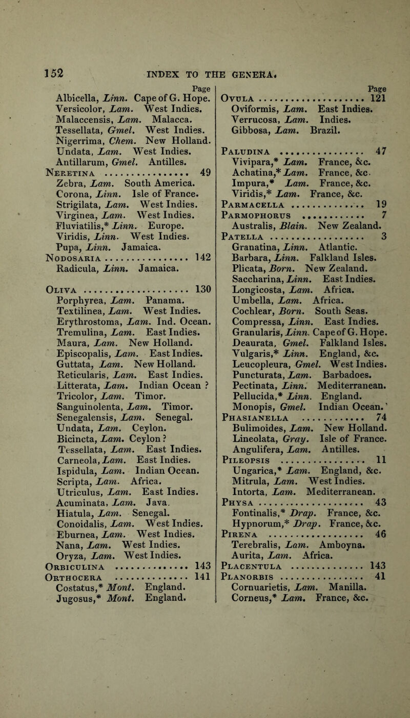 Page Albicella, Linn. Cape of G. Hope. Versicolor, Lam. West Indies. Malaccensis, Lam. Malacca. Tessellata, Gmel. West Indies. Nigerrima, Chem. New Holland. Undata, Lam. West Indies. Antillarum, Gmel. Antilles. Neeetina 49 Zebra, Lam. South America. Corona, Linn. Isle of France. Strigilata, Lam. West Indies. Virginea, Lam. West Indies. Fluviatilis,^ Europe. Viridis, Linn. West Indies. Pupa, Linn. Jamaica. Nodosaria 142 Radicula, Linn. Jamaica. Oliva 130 Porphyrea, Lam. Panama. Textilinea, Lam. West Indies. Erythrostoma, Lam. Ind. Ocean. Tremulina, Lam. East Indies. Maura, Lam. New Holland. Episcopalis, Lam. East Indies. Guttata, Lam. New Holland. Reticularis, Lam. East Indies. Litterata, Lam. Indian Ocean ? Tricolor, Lam. Timor. Sanguinolenta, Lam. Timor. Senegalensis, Lam. Senegal. Undata, Lam. Ceylon. Bicincta, Lam. Ceylon ? Tessellata, Lam. East Indies. Carneola, iam. East Indies. Ispidula, Lam. Indian Ocean. Scripta, Lam. Africa. Utriculus, Lam. East Indies. Acuminata, Lam. Java. Hiatula, Lam. Senegal. Conoidalis, iaw*. West Indies. Eburnea, Lam. West Indies. Nana, Lam. West Indies. Oryza, Lam. West Indies. Orbiculina 143 Orthocera 141 Costatus,* Mont. England. Page OvULA 121 Oviformis, Lam. East Indies. Verrucosa, Lam. Indies. Gibbosa, Lam. Brazil. Paludina 47 Vivipara,* Lam. France, &c. Achatina,* iflm. Freince, &c. Impura,* Lam. France, &c. Viridis,* Lam. France, &c. Parmacella 19 Parmophorus 7 Australis, Blain. New Zealand. Patella 3 Granatina, Linn. Atlantic. Barbara, Linn. Falkland Isles. Plicata, Born. New Zealand. Saccharina, Linn. East Indies. Longicosta, Lam. Africa. Umbella, Lam. Africa. Cochlear, Born. South Seas. Compressa, Linn. East Indies. Granularis, im/i. Cape of G. Hope. Deaurata, Gmel. Falkland Isles. Vulgaris,* Linn. England, &c. Leucopleura, Gmel. West Indies. Puncturata, Lam. Barbadoes. Pectinata, Linn. Mediterranean. Pellucida,* Linn. England. Monopis, Gmel. Indian Ocean.’ Phasianella 74 Bulimoides, Lam. New Holland. Lineolata, Gray. Isle of France. Angulifera, Lam. Antilles. Pileopsis 11 Ungarica,* Lam. England, &c. Mitrula, Lam. West Indies. Intorta, Lam. Mediterranean. Physa 43 Fontinalis,* Drap. France, &c. Hypnorum,* Drap. France, See. PiRENA 46 Terebralis, Lam. Amboyna. Aurita, Lam. Africa. Placentula 143 Planorbis 41 Cornuarietis, Lam. Manilla.