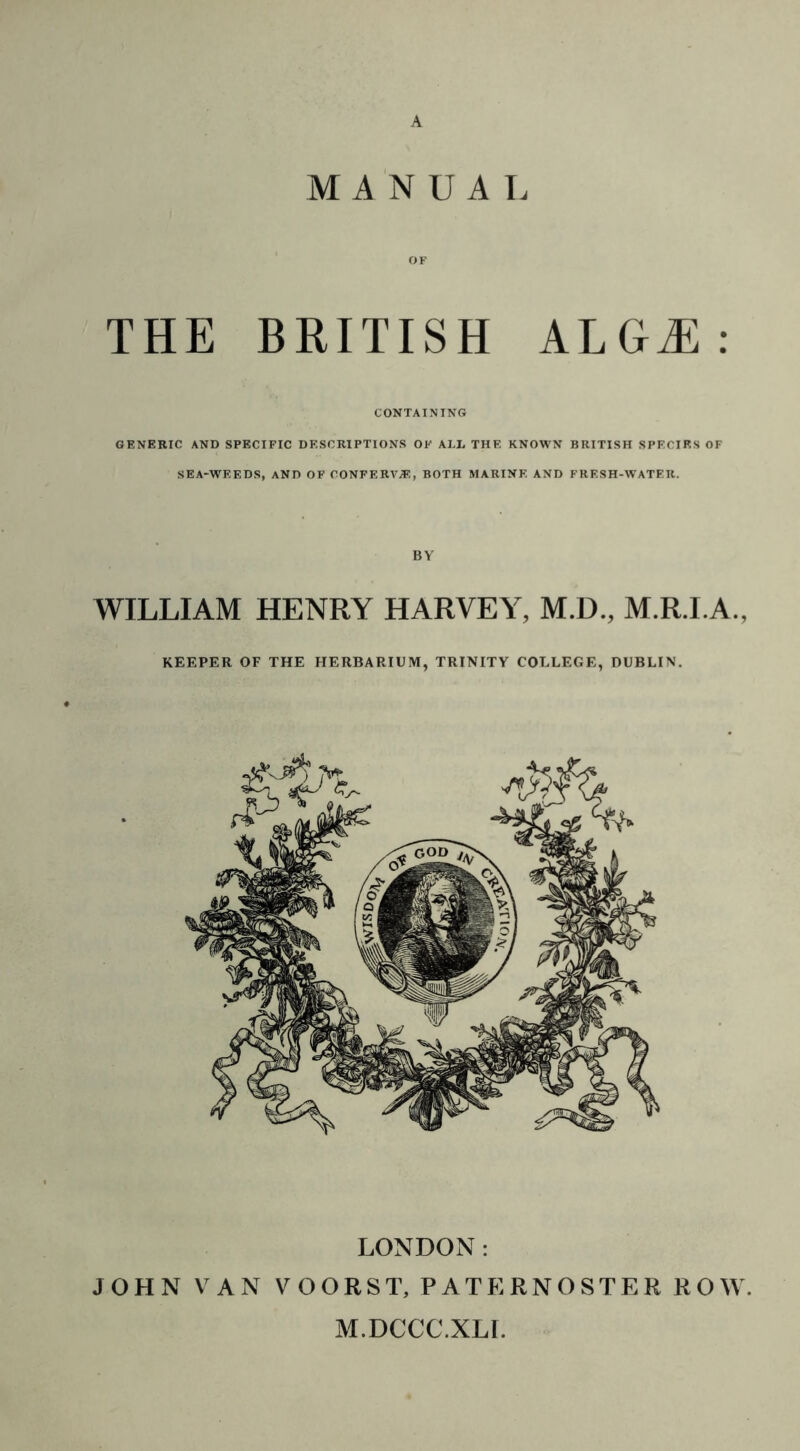 A MANUAL OF THE BRITISH ALGiE : CONTAINING GENERIC AND SPECIFIC DESCRIPTIONS OF ALL THE KNOWN BRITISH SPECIES OF SEA-WEEDS, AND OF CONFERVA, BOTH MARINE AND FRESH-WATER. BY WILLIAM HENRY HARVEY, M.D., M.R.I.A., KEEPER OF THE HERBARIUM, TRINITY COLLEGE, DUBLIN. LONDON: JOHN VAN VOORST, PATERNOSTER ROW. M.DCCC.XLI.
