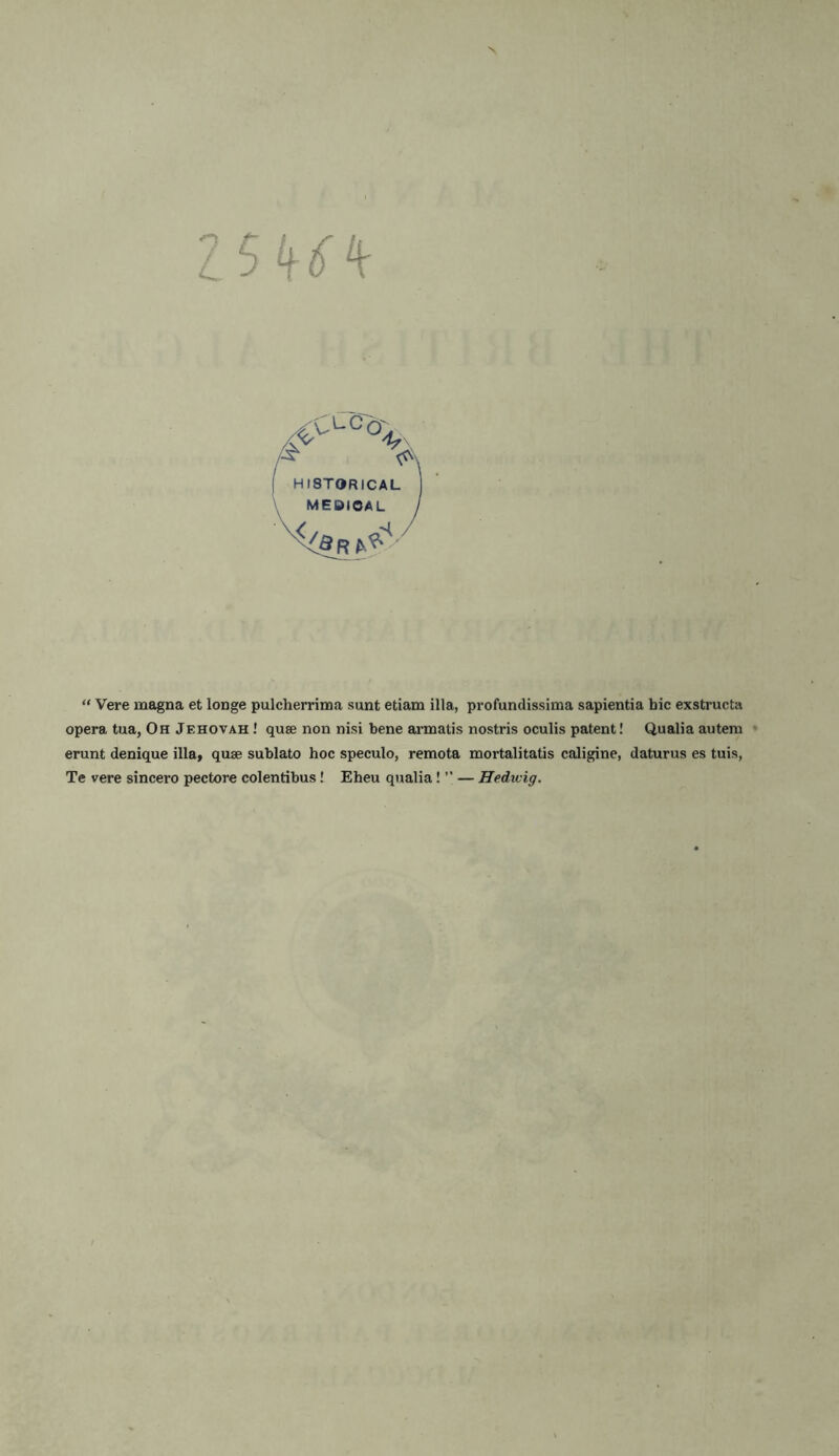 L 3 /^CLC°V, II8TORICAL MEBIOAL I “ Vere magna et longe pulcherrima sunt etiam ilia, profundissima sapientia bic exstructa opera tua, Oh Jehovah ! quae non nisi bene armatis nostris oculis patent! Qualia autera erunt denique ilia, quae sublato hoc speculo, remota mortalitatis caligine, daturus es tuis, Te vere sincero pectore colentibus! Eheu qualia! ” — Hedwig.