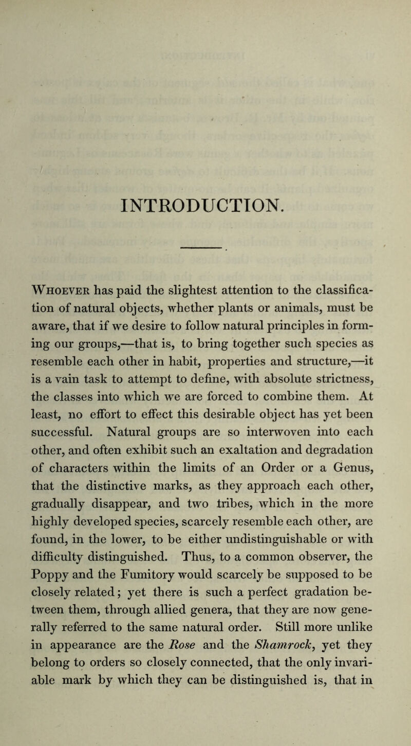 INTRODUCTION. Whoever has paid the slightest attention to the classifica- tion of natural objects, whether plants or animals, must be aware, that if we desire to follow natural principles in form- ing our groups,—that is, to bring together such species as resemble each other in habit, properties and structure,—it is a vain task to attempt to define, with absolute strictness, the classes into which we are forced to combine them. At least, no effort to effect this desirable object has yet been successful. Natural groups are so interwoven into each other, and often exhibit such an exaltation and degradation of characters within the limits of an Order or a Genus, that the distinctive marks, as they approach each other, gradually disappear, and two tribes, which in the more highly developed species, scarcely resemble each other, are found, in the lower, to be either undistinguishable or with difficulty distinguished. Thus, to a common observer, the Poppy and the Fumitory would scarcely be supposed to be closely related; yet there is such a perfect gradation be- tween them, through allied genera, that they are now gene- rally referred to the same natural order. Still more unlike in appearance are the Rose and the Shamrock, yet they belong to orders so closely connected, that the only invari- able mark by which they can be distinguished is, that in