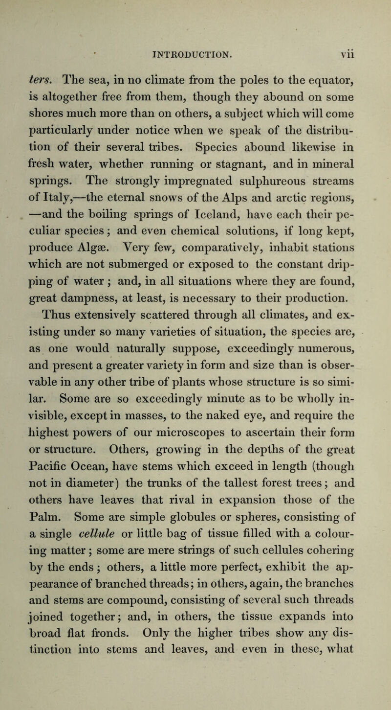 ters. The sea, in no climate from the poles to the equator, is altogether free from them, though they abound on some shores much more than on others, a subject which will come particularly under notice when we speak of the distribu- tion of their several tribes. Species abound likewise in fresh water, whether running or stagnant, and in mineral springs. The strongly impregnated sulphureous streams of Italy,—the eternal snows of the Alps and arctic regions, —and the boiling springs of Iceland, have each their pe- culiar species; and even chemical solutions, if long kept, produce Algae. Very few, comparatively, inhabit stations which are not submerged or exposed to the constant drip- ping of water ; and, in all situations where they are found, great dampness, at least, is necessary to their production. Thus extensively scattered through all climates, and ex- isting under so many varieties of situation, the species are, as one would naturally suppose, exceedingly numerous, and present a greater variety in form and size than is obser- vable in any other tribe of plants whose structure is so simi- lar. Some are so exceedingly minute as to be wholly in- visible, except in masses, to the naked eye, and require the highest powers of our microscopes to ascertain their form or structure. Others, growing in the depths of the great Pacific Ocean, have stems which exceed in length (though not in diameter) the trunks of the tallest forest trees; and others have leaves that rival in expansion those of the Palm. Some are simple globules or spheres, consisting of a single cellule or little bag of tissue filled with a colour- ing matter ; some are mere strings of such cellules cohering by the ends ; others, a little more perfect, exhibit the ap- pearance of branched threads; in others, again, the branches and stems are compound, consisting of several such threads joined together; and, in others, the tissue expands into broad flat fronds. Only the higher tribes show any dis- tinction into stems and leaves, and even in these, what