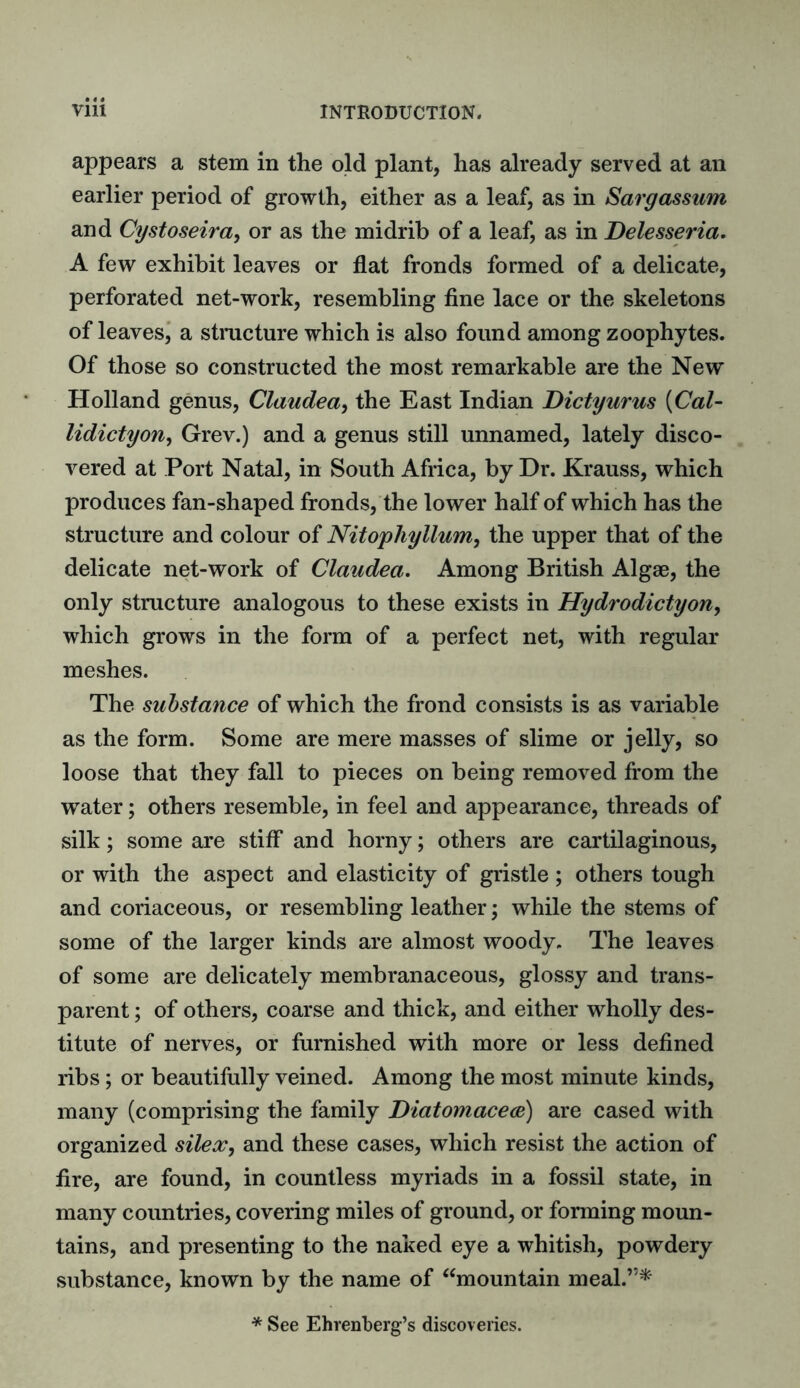 appears a stem in the old plant, has already served at an earlier period of growth, either as a leaf, as in Sargassum and Cystoseira, or as the midrib of a leaf, as in Delesseria. A few exhibit leaves or flat fronds formed of a delicate, perforated net-work, resembling fine lace or the skeletons of leaves, a structure which is also found among zoophytes. Of those so constructed the most remarkable are the New Holland genus, Claudea, the East Indian Dictyurus (Cal- lidictyon, Grev.) and a genus still unnamed, lately disco- vered at Port Natal, in South Africa, by Dr. Krauss, which produces fan-shaped fronds, the lower half of which has the structure and colour of Nitophyllum, the upper that of the delicate net-work of Claudea. Among British Algae, the only structure analogous to these exists in Hydrodictyon, which grows in the form of a perfect net, with regular meshes. The substance of which the frond consists is as variable as the form. Some are mere masses of slime or jelly, so loose that they fall to pieces on being removed from the water; others resemble, in feel and appearance, threads of silk; some are stiff and horny; others are cartilaginous, or with the aspect and elasticity of gristle; others tough and coriaceous, or resembling leather; while the stems of some of the larger kinds are almost woody. The leaves of some are delicately membranaceous, glossy and trans- parent ; of others, coarse and thick, and either wholly des- titute of nerves, or furnished with more or less defined ribs; or beautifully veined. Among the most minute kinds, many (comprising the family Diatomacece) are cased with organized silex, and these cases, which resist the action of fire, are found, in countless myriads in a fossil state, in many countries, covering miles of ground, or forming moun- tains, and presenting to the naked eye a whitish, powdery substance, known by the name of “mountain meal.’’* * See Ehrenberg’s discoveries.