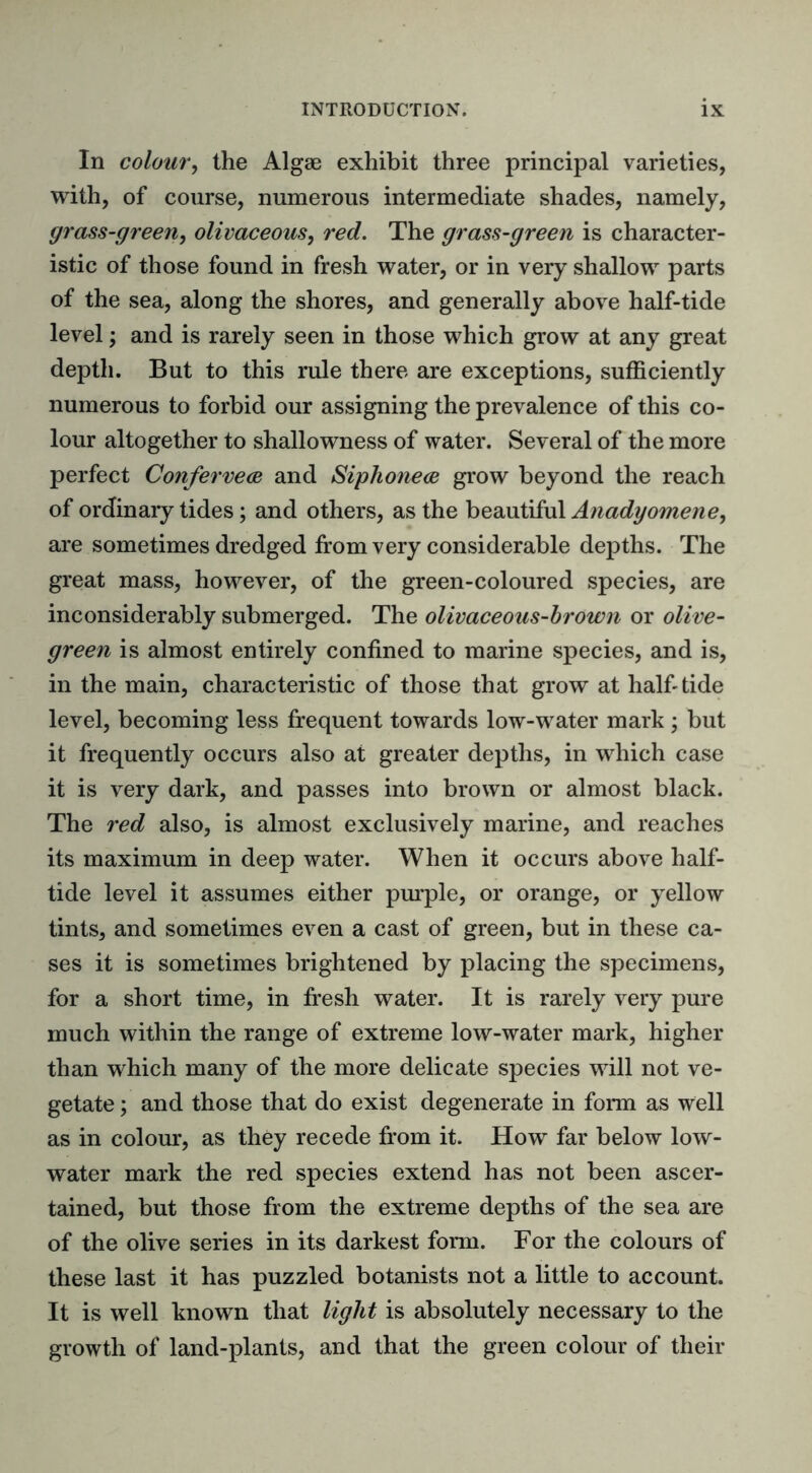 In colour, the Algae exhibit three principal varieties, with, of course, numerous intermediate shades, namely, grass-green, olivaceous, red. The grass-green is character- istic of those found in fresh water, or in very shallow parts of the sea, along the shores, and generally above half-tide level; and is rarely seen in those which grow at any great depth. But to this rule there are exceptions, sufficiently numerous to forbid our assigning the prevalence of this co- lour altogether to shallowness of water. Several of the more perfect Confervece and Siphonece grow beyond the reach of ordinary tides; and others, as the beautiful Anadyomene, are sometimes dredged from very considerable depths. The great mass, however, of the green-coloured species, are inconsiderably submerged. The olivaceous-brown or olive- green is almost entirely confined to marine species, and is, in the main, characteristic of those that grow at halfitide level, becoming less frequent towards low-water mark ; but it frequently occurs also at greater depths, in which case it is very dark, and passes into brown or almost black. The red also, is almost exclusively marine, and reaches its maximum in deep water. When it occurs above half- tide level it assumes either purple, or orange, or yellow tints, and sometimes even a cast of green, but in these ca- ses it is sometimes brightened by placing the specimens, for a short time, in fresh water. It is rarely very pure much within the range of extreme low-water mark, higher than which many of the more delicate species will not ve- getate ; and those that do exist degenerate in form as well as in colour, as they recede from it. How far below low- water mark the red species extend has not been ascer- tained, but those from the extreme depths of the sea are of the olive series in its darkest form. For the colours of these last it has puzzled botanists not a little to account. It is well known that light is absolutely necessary to the growth of land-plants, and that the green colour of their