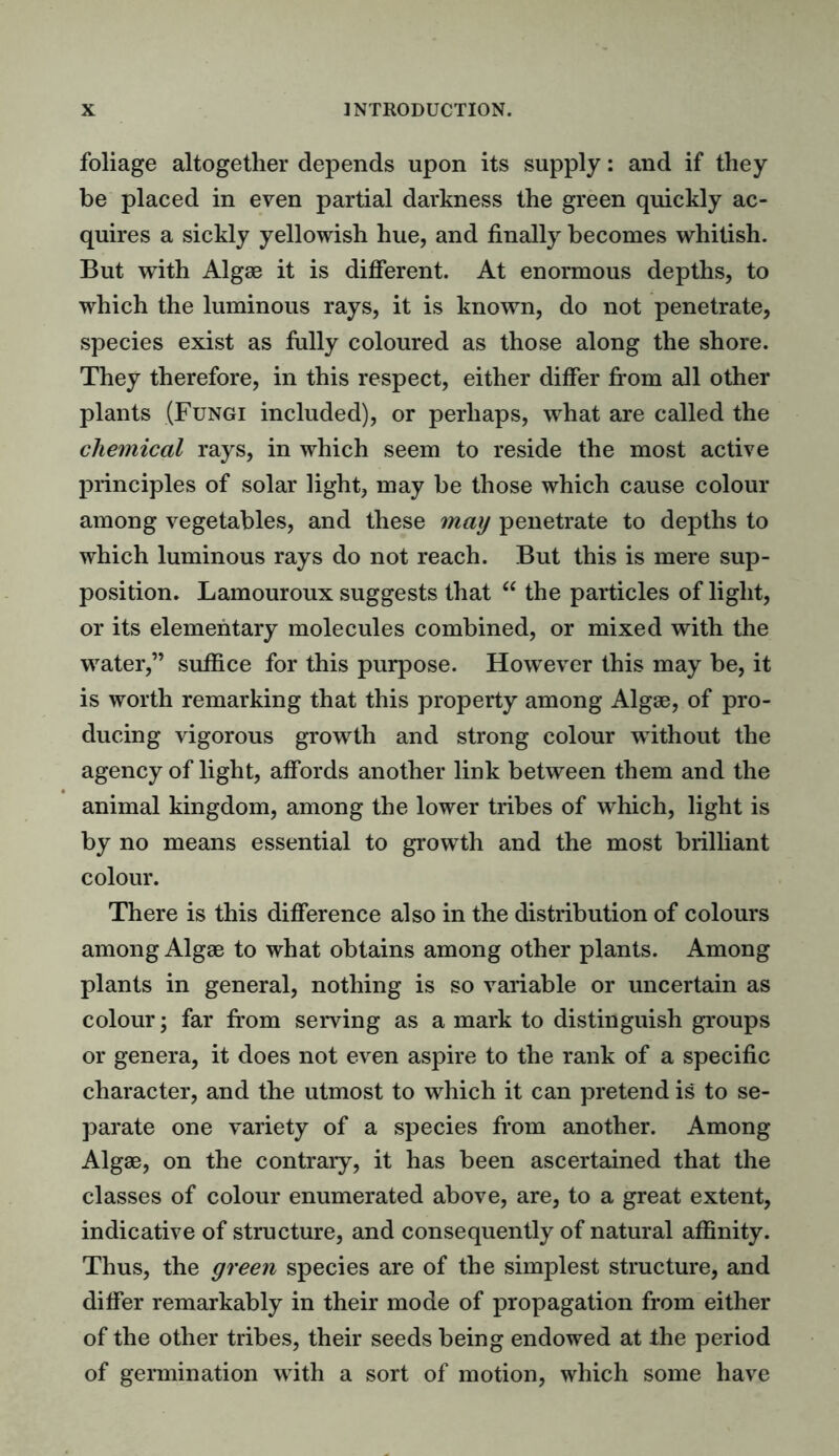 foliage altogether depends upon its supply: and if they be placed in even partial darkness the green quickly ac- quires a sickly yellowish hue, and finally becomes whitish. But with Algae it is different. At enormous depths, to which the luminous rays, it is known, do not penetrate, species exist as fully coloured as those along the shore. They therefore, in this respect, either differ from all other plants (Fungi included), or perhaps, what are called the chemical rays, in which seem to reside the most active principles of solar light, may be those which cause colour among vegetables, and these may penetrate to depths to which luminous rays do not reach. But this is mere sup- position. Lamouroux suggests that “ the particles of light, or its elementary molecules combined, or mixed with the water,” suffice for this purpose. However this may be, it is worth remarking that this property among Algae, of pro- ducing vigorous growth and strong colour without the agency of light, affords another link between them and the animal kingdom, among the lower tribes of which, light is by no means essential to growth and the most brilliant colour. There is this difference also in the distribution of colours among Algae to what obtains among other plants. Among plants in general, nothing is so variable or uncertain as colour; far from serving as a mark to distinguish groups or genera, it does not even aspire to the rank of a specific character, and the utmost to which it can pretend is to se- parate one variety of a species from another. Among Algae, on the contrary, it has been ascertained that the classes of colour enumerated above, are, to a great extent, indicative of structure, and consequently of natural affinity. Thus, the green species are of the simplest structure, and differ remarkably in their mode of propagation from either of the other tribes, their seeds being endowed at the period of germination with a sort of motion, which some have