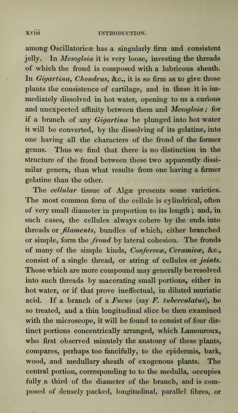 among Oscillatorieae has a singularly firm and consistent jelly. In Mesogloia it is very loose, investing the threads of which the frond is composed with a lubricous sheath. In Gigartina, Chondrus, &c., it is so firm as to give those plants the consistence of cartilage, and in these it is im- mediately dissolved in hot water, opening to us a curious and unexpected affinity between them and Mesogloia; for if a branch of any Gigartina be plunged into hot water it will be converted, by the dissolving of its gelatine, into one having all the characters of the frond of the former genus. Thus we find that there is no distinction in the structure of the frond between these two apparently dissi- milar genera, than what results from one having a firmer gelatine than the other. The cellular tissue of Algae presents some varieties. The most common form of the cellule is cylindrical, often of very small diameter in proportion to its length ; and, in such cases, the cellules always cohere by the ends into threads or filaments, bundles of which, either branched or simple, form the frond by lateral cohesion. The fronds of many of the simple kinds, Conferred, Ceramiece, &c., consist of a single thread, or string of cellules or joints. Those which are more compound may generally be resolved into such threads by macerating small portions, either in hot water, or if that prove ineffectual, in diluted muriatic acid. If a branch of a Fucus (say F. tuberculatus), be so treated, and a thin longitudinal slice be then examined with the microscope, it will be found to consist of four dis- tinct portions concentrically arranged, which Lamouroux, who first observed minutely the anatomy of these plants, compares, perhaps too fancifully, to the epidermis, bark, wood, and medullary sheath of exogenous plants. The central portion, corresponding to to the medulla, occupies fully a third of the diameter of the branch, and is com- posed of densely packed, longitudinal, parallel fibres, or