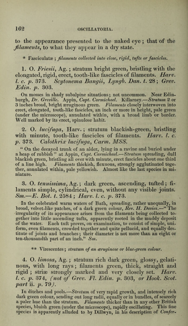 to the appearance presented to the naked eye; that of the filaments, to what they appear in a dry state. * Fasciculatae; filaments collected into close, rigid, tufts or fascicles. 1. O. Friesii, Ag.; stratum bright green, bristling with the elongated, rigid, erect, tooth-like fascicles of filaments. Harv. 1. c. p. 373. Scytonema Bangii, Lyngb. Ban. t. 28; Grev. Edin. p. 303. On mosses in shady subalpine situations; not uncommon. Near Edin- burgh, Dr. Greville. Appin, Capt. Carmichael. Killarney.—Stratum 2 or 3 inches broad, bright seruginous green. Filaments closely interwoven into erect, elongated, tooth-like fascicles, an inch or more in height, pale green (under the microscope), annulated within, with a broad limb or border. Well marked by its erect, spinulose habit. 2. O. lucifuga, Harv.; stratum blackish-green, bristling with minute, tooth-like fascicles of filaments. Harv. 1. c. p. 373. Calotlirix lucifuga, Carm. MSS. “ On the decayed trunk of an alder, lying in a ravine and buried under a heap of rubbish ” at Appin, Capt. Carmichael.—Stratum spreading, dull blackish green, bristling all over with minute, erect fascicles about one third of a line high. Filaments thickish, flexuous, strongly agglutinated toge- ther, annulated within, pale yellowish. Almost like the last species in mi- niature. 3. O. tenuissima, Ag.; dark green, ascending, tufted; fi- laments simple, cylindrical, even, without any visible joints. Sm.—E. Bot. t. 2584; Harv. 1. c. p. 373. In the celebrated warm waters of Bath, spreading, rather unequally, in broad, velvet-like patches, of a dark green colour, Rev. H. Davies.—“ The irregularity of its appearance arises from the filaments being collected to- gether into little ascending tufts, apparently rooted in the muddy deposit of the water. Each tuft proves, on examination, to consist of simple, uni- form, even filaments, crowded together and quite pellucid, and equally des- titute of joints and branches; their diameter is not more than an eight or ten-thousandth part of an inch.” Sm. ** Virescentes; stratum of an ceruginose or blue-green colour. 4. O. limosa, Ag.; stratum rich dark green, glossy, gelati- nous, with long rays; filaments green, thick, straight and rigid ; striae strongly marked and very closely set. Harv. 1. c. p. 374, (not of Grev. FI. Edin. p. 303, or Hook. Scot, part ii. p. 79). In ditches and pools.—Stratum of very rapid growth, and intensely rich dark green colour, sending out long radii, equally or in bundles, of scarcely a paler hue than the stratum. Filaments thicker than in any other British species, bluish green (under the microscope), rapidly oscillating. This fine species is apparently alluded to by Dillwyn, in his description of Confer-