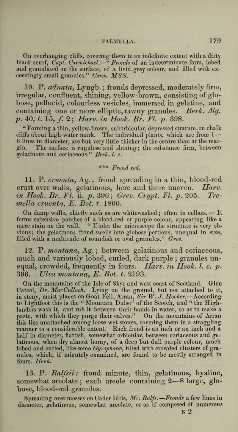 On overhanging cliffs, covering them to an indefinite extent with a dirty black scurf, Capt. Carmichael.—“ Fronds of an indeterminate form, lobed and granulated on the surface, of a livid-grey colour, and filled with ex- ceedingly small granules.” Carm. MSS. 10. P. adnata, Lyngb.; fronds depressed, moderately firm, irregular, confluent, shining, yellow-brown, consisting of glo- bose, pellucid, colourless vesicles, immersed in gelatine, and containing one or more elliptic, tawny granules. Berk. Alg. p. 40, t. 15, f. 2; Harv. in Hook. Br. FI. p. 398. “Forming a thin, yellow-brown, suborbicular, depressed stratum,on chalk cliffs about high-water mark. The individual plants, which are from 1— 6 lines in diameter, are but very little thicker in the centre than at the mar- gin. The surface is rugulose and shining; the substance firm, between gelatinous and coriaceous.” Berk. 1. c. *** Frond red. 11. P. cruenta, Ag.; frond spreading in a thin, blood-red crust over walls, gelatinous, here and there uneven. Harv. in Hook. Br. FI. ii. p. 396; Grev. Crypt. FI. p. 205. Tre- mella cruenta, E. Bot. t. 1800. On damp walls, chiefly such as are whitewashed ; often in cellars. — It forms extensive patches of a blood-red or purple colour, appearing like a mere stain on the wall. “ Under the microscope the structure is very ob- vious ; the gelatinous frond swells into globose portions, unequal in size, filled with a multitude of roundish or oval granules.” Grev. 12. P. montana, Ag.; between gelatinous and coriaceous, much and variously lobed, curled, dark purple ; granules un- equal, crowded, frequently in fours. Harv. in Hook. 1. c. p. 396. Ulva montana, E. Bot. t. 2193. On the mountains of the Isle of Skye and west coast of Scotland. Glen Catcol, Dr. MacCulloch. Lying on the ground, but not attached to it, in stony, moist places on Goat Fell, Arran, Sir W. J. Hooker.—According to Lightfoot this is the “ Mountain Dulse” of the Scotch, and “ the High- landers wash it, and rub it between their hands in water, so as to make a paste, with which they purge their calves.” On the mountains of Arran this lies unattached among loose wet stones, covering them in a straggling manner to a considerable extent. Each frond is an inch or an inch and a half in diameter, flattish, somewhat orbicular, between coriaceous and ge- latinous, when dry almost horny, of a deep but dull purple colour, much lobed and curled, like some Gyrophorce, filled with crowded clusters of gra- nules, which, if minutely examined, are found to be mostly arranged in fours. Hook. 13. P. Balfsii; frond minute, tbin, gelatinous, hyaline, somewhat areolate ; each areole containing 2—8 large, glo- bose, blood-red granules. Spreading over mosses onGader Idris, Mr. Ralfs.—Fronds a few lines in diameter, gelatinous, somewhat areolate, or as if composed of numerous N 2
