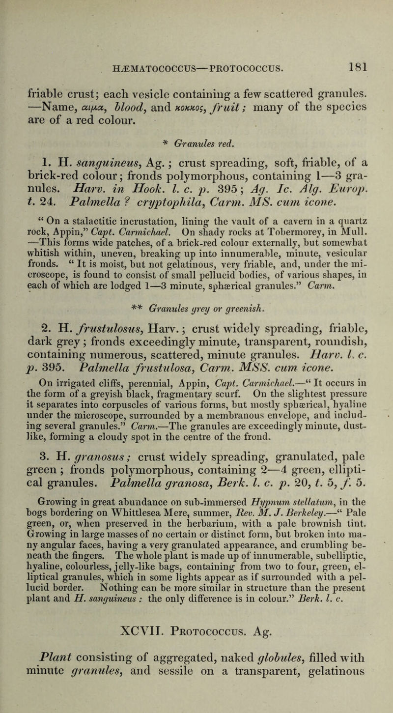 friable crust; each vesicle containing a few scattered granules. —Name, aty.cz, blood, and homos, fruit; many of the species are of a red colour. * Granules red. 1. H. sanguineus, Ag.; crust spreading, soft, friable, of a brick-red colour; fronds polymorphous, containing 1—3 gra- nules. Harv. in Hook. 1. c. p. 395; Ag. Ic. Alg. Europ. t. 24. Palmella ? cryptophila, Carm. MS. cum icone. “ On a stalactitic incrustation, lining the vault of a cavern in a quartz rock, Appin,” Capt. Carmichael. On shady rocks at Tohermorey, in Mull. —This forms wide patches, of a brick-red colour externally, but somewhat whitish within, uneven, breaking up into innumerable, minute, vesicular fronds. “ It is moist, but not gelatinous, very friable, and, under the mi- croscope, is found to consist of small pellucid bodies, of various shapes, in each of which are lodged 1—3 minute, sphaerical granules.” Carm. ** Granules prey or greenish. 2. H. frustulosus, Harv.; crust widely spreading, friable, dark grey; fronds exceedingly minute, transparent, roundish, containing numerous, scattered, minute granules. Harv. 1. c. p. 395. Palmella frustulosa, Carm. MSS. cum icone. On irrigated cliffs, perennial, Appin, Capt. Carmichael.—“It occurs in the form of a greyish black, fragmentary scurf. On the slightest pressure it separates into corpuscles of various forms, but mostly spherical, hyaline under the microscope, surrounded by a membranous envelope, and includ- ing several granules.” Carm.—The granules are exceedingly minute, dust- like, forming a cloudy spot in the centre of the frond. 3. H. granosus; crust widely spreading, granulated, pale green ; fronds polymorphous, containing 2—4 green, ellipti- cal granules. Palmella granosa, Berk. 1. c. p. 20, t. 5, f. 5. Growing in great abundance on sub-immersed Hypnum stellatum, in the bogs bordering on Whittlesea Mere, summer, Rev. M. J. Berkeley.—“ Pale green, or, when preserved in the herbarium, with a pale brownish tint. Growing in large masses of no certain or distinct form, but broken into ma- ny angular faces, having a very granulated appearance, and crumbling be- neath the fingers. The whole plant is made up of innumerable, subelliptic, hyaline, colourless, jelly-like bags, containing from two to four, green, el- liptical granules, which in some lights appear as if surrounded with a pel- lucid border. Nothing can be more similar in structure than the present plant and H. sanguineus : the only difference is in colour.” Berk. 1. c. XCVII. Protococcus. Ag. Plant consisting of aggregated, naked globides, filled with minute granules, and sessile on a transparent, gelatinous