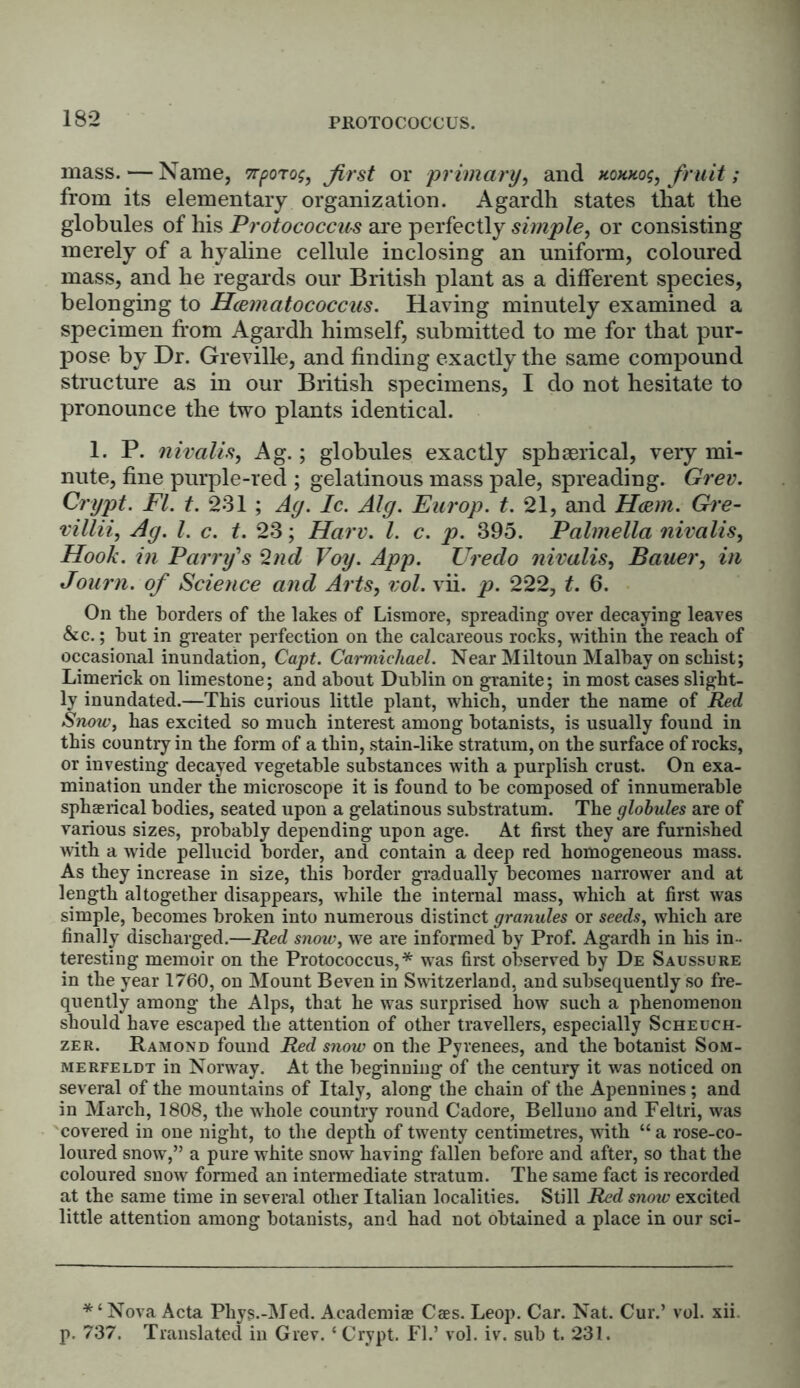 PftOTOCOCCUS. mass. — Name, tt^otofirst or primary, and xoxxog, fruit; from its elementary organization. Agardh states that the globules of his Protococcus are perfectly simple, or consisting merely of a hyaline cellule inclosing an uniform, coloured mass, and he regards our British plant as a different species, belonging to Hamatococcus. Having minutely examined a specimen from Agardh himself, submitted to me for that pur- pose by Dr. Greville, and finding exactly the same compound structure as in our British specimens, I do not hesitate to pronounce the two plants identical. 1. P. nivalis, Ag.; globules exactly sphserical, very mi- nute, fine purple-red ; gelatinous mass pale, spreading. Grev. Crypt. FI. t. 231 ; Ay. Ic. Alg. Europ. t. 21, and Ham. Gre- villii, Ay. 1. c. t. 23; Harv. 1. c. p. 395. Palmella nivalis, Hook, in Parry's 2nd Voy. App. Uredo nivalis, Bauer, in Journ. of Science and Arts, vol. vii. p. 222, t. 6. On the borders of the lakes of Lismore, spreading over decaying leaves &c.; hut in greater perfection on the calcareous rocks, within the reach of occasional inundation, Capt. Carmichael. Near Miltoun Malhay on schist; Limerick on limestone; and about Dublin on granite; in most cases slight- ly inundated.—This curious little plant, which, under the name of Red Snow, has excited so much interest among botanists, is usually found in this country in the form of a thin, stain-like stratum, on the surface of rocks, or investing decayed vegetable substances with a purplish crust. On exa- mination under the microscope it is found to he composed of innumerable sphaerical bodies, seated upon a gelatinous substratum. The globules are of various sizes, probably depending upon age. At first they are furnished with a wide pellucid border, and contain a deep red homogeneous mass. As they increase in size, this border gradually becomes narrower and at length altogether disappears, while the internal mass, which at first was simple, becomes broken into numerous distinct granules or seeds, which are finally discharged.—Red snow, we are informed by Prof. Agardh in his in- teresting memoir on the Protococcus,* was first observed by De Saussure in the year 1760, on Mount Beven in Switzerland, and subsequently so fre- quently among the Alps, that he was surprised how such a phenomenon should have escaped the attention of other travellers, especially Scheuch- zer. Ramond found Red snow on the Pyrenees, and the botanist Som- me rfeldt in Norway. At the beginning of the century it was noticed on several of the mountains of Italy, along the chain of the Apennines; and in March, 1808, the whole country round Cadore, Belluno and Feltri, was covered in one night, to the depth of twenty centimetres, with “ a rose-co- loured snow,” a pure white snow having fallen before and after, so that the coloured snow formed an intermediate stratum. The same fact is recorded at the same time in several other Italian localities. Still Red snow excited little attention among botanists, and had not obtained a place in our sci- * ‘ Nova Acta Phys.-Med. Academias Cses. Leop. Car. Nat. Cur.’ vol. xii p. 737. Translated in Grev. ‘ Crypt. FI.’ vol. iv. sub t. 231.