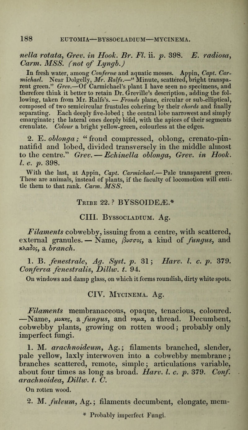 nella rotata, Grev. in Hook. Br. FI. ii. p. 398. E. radiosa, Carm. MSS. f not of Lyngb.) In fresh water, among Conferva and aquatic mosses. Appin, Capt. Car- michael. Near Dolgelly, Mr. Ralfs.—“ Minute, scattered, bright transpa- rent green.” Grev.—Of Carmichael’s plant I have seen no specimens, and therefore think it better to retain Dr. Greville’s description, adding the fol- lowing, taken from Mr. Ralfs’s. — Fronds plane, circular or sub-elliptical, composed of two semicircular frustules cohering by their chords and finally separating. Each deeply five-lobed ; the central lobe narrowest and simply emarginate; the lateral ones deeply bifid, with the apices of their segments crenulate. Colour a bright yellow-green, colourless at the edges. 2. E.oblonga; “ frond compressed, oblong, crenato-pin- natifid and lobed, divided transversely in the middle almost to the centre.” Grev. — Echinella oblonga, Grev. in Hook. 1. c. p. 398. With the last, at Appin, Capt. Carmichael.— Pale transparent green. These are animals, instead of plants, if the faculty of locomotion will enti- tle them to that rank. Carm. MSS. Tribe 22. ? BYSSOIDEiE* CIII. Byssocladium. Ag. Filaments cobwebby, issuing from a centre, with scattered, external granules. — Name, (3u<r<ro$, a kind of fungus, and a branch. 1. B. fenestrate, Ag. Syst. p. 31; Harv. 1. c. p. 379. Conferva fenestralis, Dillw. t. 94. On windows and damp glass, on which it forms roundish, dirty white spots. CIV. Mycinema. Ag. Filaments membranaceous, opaque, tenacious, coloured. —Name, a fungus, and vn/xa, a thread. Decumbent, cobwebby plants, growing on rotten wood; probably only imperfect fungi. 1. M. arachnoidemn, Ag.; filaments branched, slender, pale yellow, laxly interwoven into a cobwebby membrane; branches scattered, remote, simple; articulations variable, about four times as long as broad. Harv. 1. c. p. 379. Conf. arachnoidea, Dillw. t. C. On rotten wood. 2. M. fulvum, Ag.; filaments decumbent, elongate, mem- * Probably imperfect Fungi.