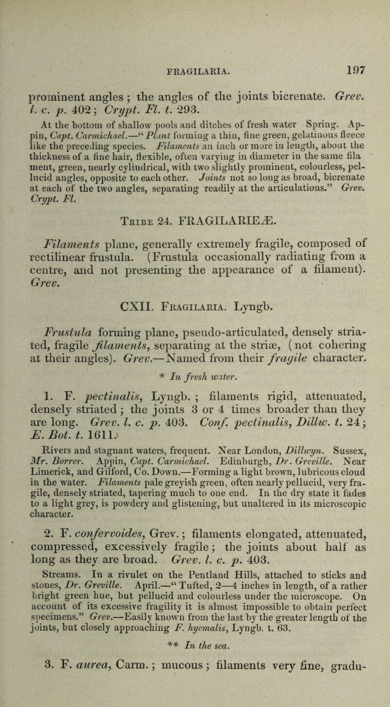 prominent angles ; the angles of the joints bicrenate. Grev. 1. c. p. 402; Crypt. FI. t. 293. At the bottom of shallow pools and ditches of fresh water Spring. Ap- pin, Capt. Carmichael.—“ Plant forming a thin, fine green, gelatinous fleece like the preceding species. Filaments an inch or more in length, about the thickness of a fine hair, flexible, often varying in diameter in the same fila ment, green, nearly cylindrical, with two slightly prominent, colourless, pel- lucid angles, opposite to each other. Joints not so long as broad, bicrenate at each of the two angles, separating readily at the articulations.” Grev. Crypt. FI. Tribe 24. FRAGILARIEHS. Filaments plane, generally extremely fragile, composed of rectilinear frustula. (Frustula occasionally radiating from a centre, and not presenting the appearance of a filament). Grev. CXII. Fragilaria. Lyngb. Frustula forming plane, pseudo-articulated, densely stria- ted, fragile filaments, separating at the stri*, (not cohering at their angles). Grev.— Named from their fragile character. * In fresh water. 1. F. pectinalis, Lyngb. ; filaments rigid, attenuated, densely striated ; the joints 3 or 4 times broader than they are long. Grev. I. c. p. 403. Conf. pectinalis, Dillw. t. 24; E. Bot. t. 1611.< Rivers and stagnant waters, frequent. Near London, Dillwyn. Sussex, Mr. Borrer. Appin, Capt. Carmichael. Edinburgh, Dr. Greville. Near Limerick, and Gilford, Co. Down.—Forming a light brown, lubricous cloud in the water. Filaments pale greyish green, often nearly pellucid, very fra- gile, densely striated, tapering much to one end. In the dry state it fades to a light grey, is powdery and glistening, but unaltered in its microscopic character. 2. F. confervoides, Grev.; filaments elongated, attenuated, compressed, excessively fragile; the joints about half as long as they are broad. Grev. 1. c. p. 403. Streams. In a rivulet on the Pentland Hills, attached to sticks and stones, Dr. Greville. April.—“ Tufted, 2—4 inches in length, of a rather bright green hue, but pellucid and colourless under the microscope. On account of its excessive fragility it is almost impossible to obtain perfect specimens.” Grev.—Easily known from the last by the greater length of the joints, but closely approaching F. hyemails, Lyngb. t. 63. ** In the sea. 3. F. aurea, Carm.; mucous ; filaments very fine, gradu-