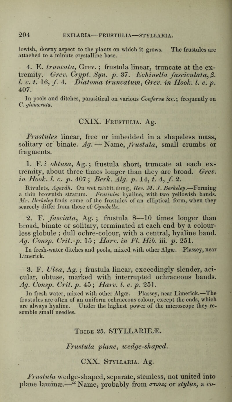 lowish, downy aspect to the plants on which it grows. The frustules are attached to a minute crystalline base. 4. E. truncata, Grew ; frustula linear, truncate at the ex- tremity. Grev. Crypt. Syn. p. 37. Echinella fasciculata, 1. c. t. 16, f. 4. Diatoma truncation, Grev. in Hook. 1. c. p. 407. In pools and ditches, parasitical on various Conferva &c.; frequently on C. glomerata. CXIX. Frustulia. Ag. Frustules linear, free or imbedded in a shapeless mass, solitary or binate. Ag. — Name, frustula, small crumbs or fragments. 1. F. ? obtusa, Ag.; frustula short, truncate at each ex- tremity, about three times longer than they are broad. Grev. in Hook. 1. c. p. 407; Berk. Alg. p. 14, t. 4, f. 2. Rivulets, Agardh. On wet rabbit-dung, Rev. M. J. Berkeley.—Forming a thin brownish stratum. Frustules hyaline, with two yellowish bauds. Mr. Berkeley finds some of the frustules of an elliptical form, when they scarcely differ from those of Cymbella. 2. F. fasciata, Ag. ; frustula 8—10 times longer than broad, binate or solitary, terminated at each end by a colour- less globule ; dull ochre-colour, with a central, hyaline band. Ag. Consp. Crit.p. 15; Harv. in FI. Hib. iii. p. 251. In fresh-water ditches and pools, mixed with other Algae. Plassey, near Limerick. 3. F. Ulva, Ag.; frustula linear, exceedingly slender, aci- cular, obtuse, marked with interrupted ochraceous bands. Ag. Consp. Crit. p. 45; Harv. 1. c. p. 251. In fresh water, mixed with other Algae. Plassey, near Limerick.—The frustules are often of an uniform ochraceous colour, except the ends, which are always hyaline. Under the highest power of the microscope they re- semble small needles. Tribe 25. STYLLARIEJE. Frustula plane, wedge-shaped. CXX. Styllaria. Ag. Frustula wedge-shaped, separate, stemless, not united into plane laminae.—“Name, probably from <ttv*os or stylus, a co-