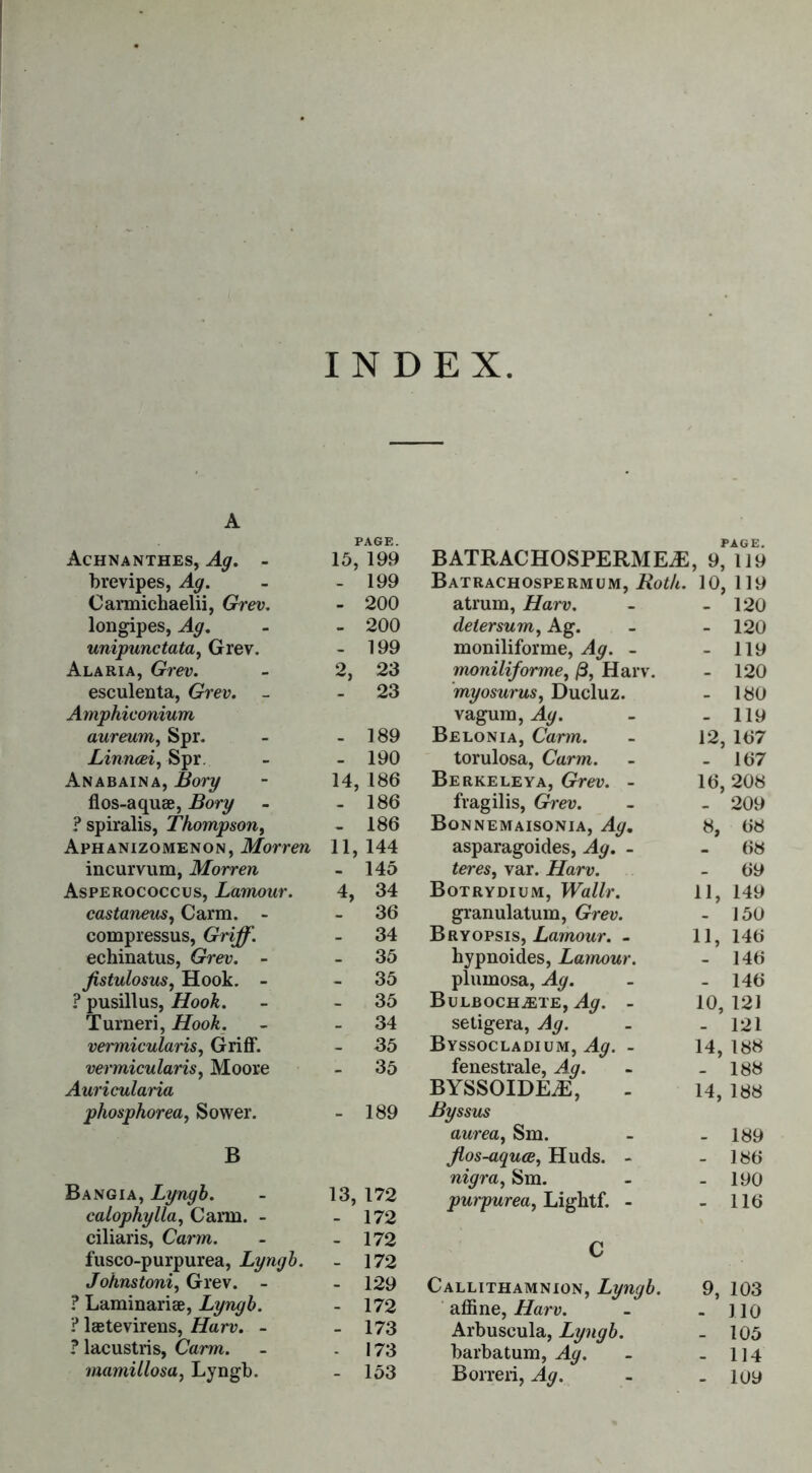 INDEX A PAGE. Achnanthes, Ag. - 15, 199 brevipes, Ag. - - 199 Carmichaelii, Grev. - 200 longipes, Ag. - - 200 unipunctata, Grev. - 199 Alaria, Grev. - 2, 23 esculenta, Grev. - 23 Amphiconium aureum, Spr. - - 189 Linncei, Spr. - - 190 Anabaina, jBorg - 14, 186 flos-aquae, Bory - - 186 ? spiralis, Thompson, - 186 Aphanizomenon, Morren 11,144 incurvum, Morren - 145 Asperococcus, Lamour. 4, 34 castaneus, Carm. - 36 compressus, Griff. - 34 echinatus, Grev. - 35 fistulosus, Hook. - 35 ? pusillus, Hook. - 35 Turneri, Hoo&. - 34 vermicularis, Griff. - 35 vermicularis, Moore - 35 Auricularia phosphor ea, Sower. - 189 B Bangia, Lyngb. - 13, 172 calophylla, Carm. - - 172 ciliaris, Carm. - - 172 fusco-purpurea, Lyngb. - 172 Johnstoni, Grev. - - 129 ? Laminariae, Lyngb. - 172 ? laetevirens, Harp. - - 173 ? lacustris, Carm. - - 173 mamillosa, Lyngb. - 153 BATRACHOSPERMEJS PAGE. , 9, 119 Batrachospermum, 10, 119 atrum, Harp. - 120 deter sum, Ag. - 120 moniliforme, vfy. - - 119 moniliforme, /3, Harv. - 120 myosurus, Ducluz. - 180 vagum, J[^. - 119 Belonia, Carw. 12, 167 torulosa, Carm. - 167 Berkeleya, Grev. - 16, 208 fragilis, Grev. - 209 Bonnemaisonia, Ag. 8, 68 asparagoides, Ag. . 68 teres, var. Harv. - 69 Botrydium, Wallr. 11, 149 granulatum, Grev. - 150 Bryopsis, Lamour. - 11, 146 hypnoides, Lamour. - 146 plumosa, Ag. - 146 BuLBOCHiETE, Ag. - 10, 121 setigera, Ag. - 121 Byssocladium, Ag. - 14, 188 fenestrale, Ag. - 188 BYSSOIDE^E, 14, 188 Byssus aurea, Sm. - 189 Jlos-aquce, Huds. - - 186 nigra, Sm. - 190 purpurea, Lightf. - - 116 C Callithamnion, Lyngb. 9, 103 affine, Harp. - 110 Arbuseula, Lyngb. - 105 barbatum, - 114 Borreri, - 109