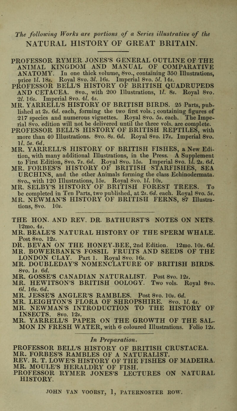 The following Works are portions of a Series illustrative of the NATURAL HISTORY OF GREAT BRITAIN. PROFESSOR RYMER JONES’S GENERAL OUTLINE OF THE ANIMAL KINGDOM AND MANUAL OF COMPARATIVE ANATOMY. In one thick volume, 8vo., containing 350 Illustrations, price \l. 18s. Royal 8vo. 31. I65. Imperial 8vo. 5l. 145. PROFESSOR BELL’S HISTORY OF BRITISH QUADRUPEDS AND CETACEA. 8vo., with 200 Illustrations, \l. 8s. Royal 8vo. 2/. I65. Imperial 8vo. 41. 4s. MR. YARRELL’S HISTORY OF BRITISH BIRDS. 25 Parts, pub- lished at 25. 6d. each, forming the two first vols.; containing figures of 217 species and numerous vignettes. Royal 8vo. 5s. each. The Impe- rial 8vo. edition will not he delivered until the three vols. are complete. PROFESSOR BELL’S HISTORY OF BRITISH REPTILES, with more than 40 Illustrations. 8vo. 85. 6c?. Royal 8vo. 17s. Imperial 8vo. 1?. 5s. 6d. MR. YARRELL’S HISTORY OF BRITISH FISHES, a New Edi- tion, with many additional Illustrations, in the Press. A Supplement to First Edition, 8vo. 7s. 6d. Royal 8vo. 15s. Imperial 8vo. ll. 2s. 6d. MR. FORBES’S HISTORY OF BRITISH STARFISHES, SEA URCHINS, and the other Animals forming the class Echinodermata. 8vo., with 120 Illustrations, 15s. Royal 8vo. 1/. 10s. MR. SELBY’S HISTORY OF BRITISH FOREST TREES. To be completed in Ten Parts, two published, at 2s. 6d. each. Royal 8vo. 5s. MR. NEWMAN’S HISTORY OF BRITISH FERNS, 87 Illustra- tions, 8vo. 10s. THE HON. AND REV. DR. BATHURST’S NOTES ON NETS. 12mo. 4s. MR. BEALE’S NATURAL HISTORY OF THE SPERM WHALE. Post 8vo. 12s. DR, BEVAN ON THE HONEY-BEE, 2nd Edition. 12mo. 10s. 6d. MR. BOWERBANK’S FOSSIL FRUITS AND SEEDS OF THE LONDON CLAY. Part 1. Royal 8vo. 16s. MR. DOUBLEDAY’S NOMENCLATURE OF BRITISH BIRDS. 8vo. Is. 6d. MR. GOSSE’S CANADIAN NATURALIST. Post 8vo. 12s. MR. HEWITSON’S BRITISH OOLOGY. Two vols. Royal 8vo. 61. 16s. 6d. MR. JESSE’S ANGLER’S RAMBLES. Post 8vo. 10s. 6d. MR. LEIGHTON’S FLORA OF SHROPSHIRE. 8vo. 1/. 4s. MR. NEWMAN’S INTRODUCTION TO THE HISTORY OF INSECTS. 8vo. 12s. MR. YARRELL’S PAPER ON THE GROWTH OF THE SAL- MON IN FRESH WATER, with 6 coloured Illustrations. Folio 12s. In Preparation. PROFESSOR BELL’S HISTORY OF BRITISH CRUSTACEA. MR. FORBES’S RAMBLES OF A NATURALIST. REV. R. T. LOWE’S HISTORY OF THE FISHES OF MADEIRA. MR. MOULE’S HERALDRY OF FISH. PROFESSOR RYMER JONES’S LECTURES ON NATURAL HISTORY.