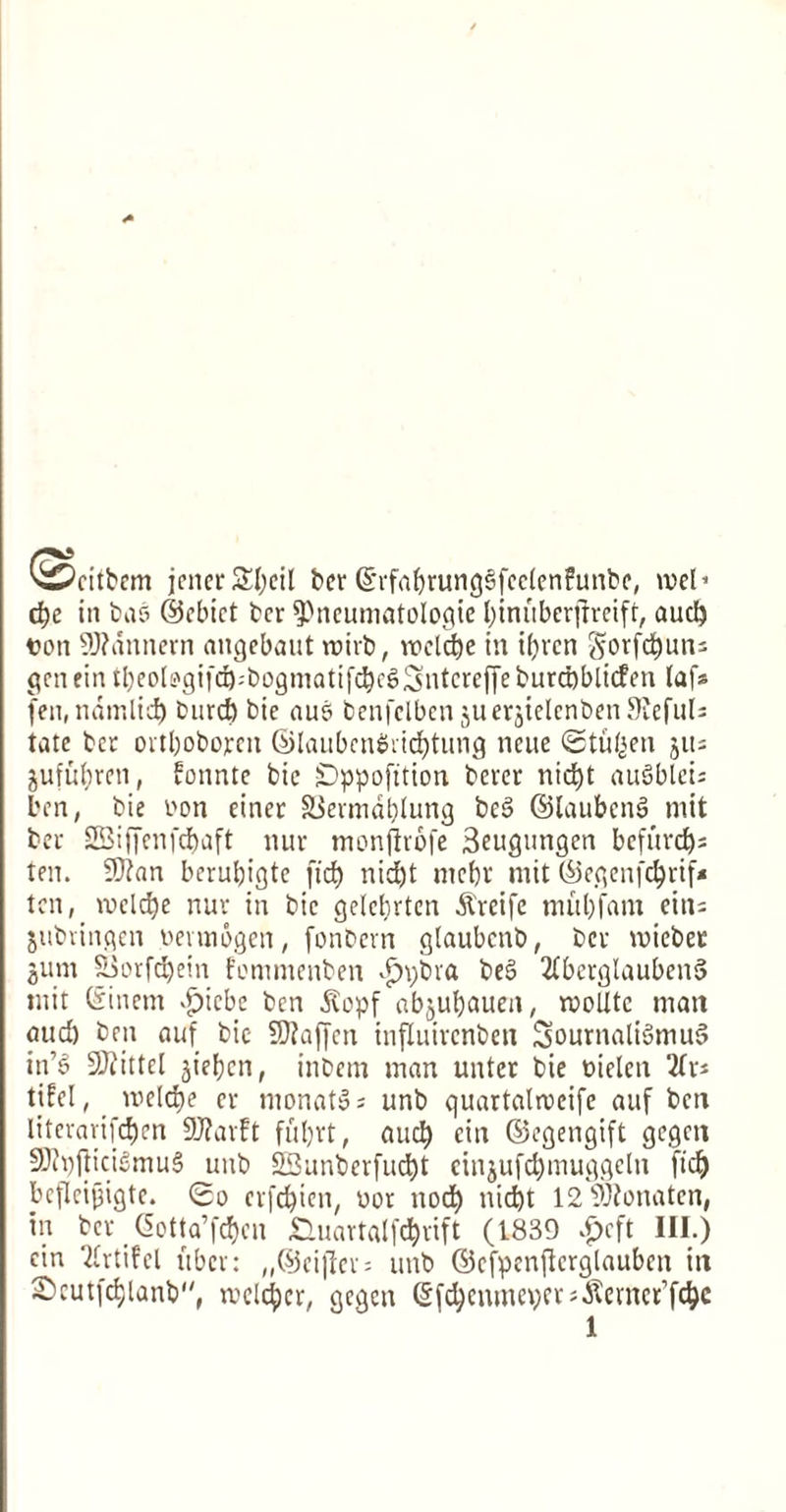 ^citbcm jener SEtyeil ber ©rfabrungSfcdenfunbe, rod* dje in bas ©cbict bcr 9>neumatologie l)imtberfrreift, aucl) von 9J?annern angebaut roirb, tiodc&e in i()vcn gorfc^uns gen fin tl)eoiogifd):bogmatifd)cg3ntcreffeburd)blicfen laf* fen.ndmlid) bind) bie aue> benfclbenjuerjicIcnbcnStefuli tate bcr ortbobojren ©laubcnSricfjtung ncue Stu^en jus jufufyren, fonnte bie Dppofttion beret nic^t auSblcis ben, bie bon einer SSermdblung bcs> ©laubcnS mit bet SEiffenfcbaft nut monjlrofe 3eugungen bcfurdjs ten. 9)?an berubigtc fid) nid)t md)r mit @egenfcf)rtf* ten, voelcfye nur in bie gdcbrten ^reife mill) fa in eiti= jubvingen oennogen, fonbern glaubcnb, bet mieber gum $3orfd)ein fommenben $t;bra be$> 2fbcrglauben5 mit ©inem >£)icbe ben $opf abjufyauen, rooUtc man oud) ben auf bie 5D?affen influirenben SournaliSmuS in’3 Vittel jieljen, inbem man unter bie uielen 2(t» tifel, me(d)e cr tnonatSs unb quartalrccife auf ben litevarifcfjen 9J?arft fubvt, aucl) cin ©egengift gegett SJJfpfticidmuS unb S33unberfud)t eingufcfymuggeln fid) befleijjigtc. So crfdjien, wot nod) nid)t 12 Sftonatcn, in ber @otta’fcf)en &uartalfd)rift (1339 ^eft III.) cin Qirtifel fiber: ,,®eiflev = unb ©cfpenjtcrglauben in 2)cutfc§lanb, rockier, gegen Qjfdjenmeperj.Kernet’fdjc