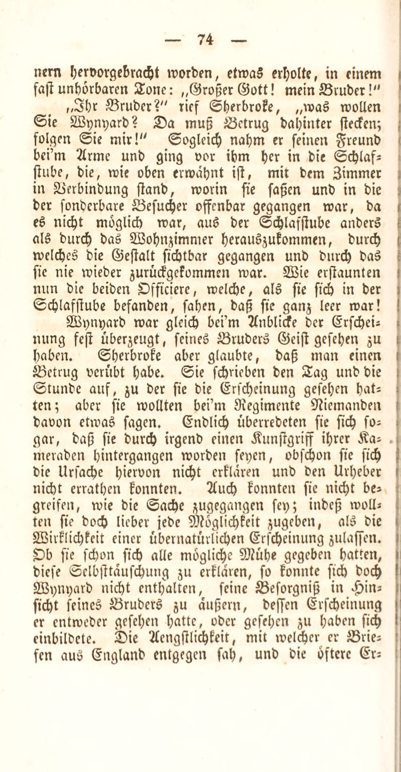 turn I)ert>or9ef>r«c§t morben, etmal erbolte, in cittern faft unborbaren Sottc: ,,©roper ©ott! mein ©ruber ! „3br ©ruber ? rief ©berbrofe, „mal mollen <Sie SBpnparb? ©a mup ©ctrug babinter ftecfen; ; folgen ©ie mir! ©ogleicb nabm er feinen fjreunb bci’rn 2lrmc unb ging »or ibm l?cr in bie ©d)lafs fiube, bie, mie oben errodbnt ijl, mit bem 3itnmer in ©erbinbung ftanb, morin fie fapen unb in bie ber fonbcrbare ©efud)er offcnbar gegangen mar, ba i el nid)t moglid) roar, aul ber ©d)lafjlube anber! nil burd) bal SBobnjimmer bfrauljuEommen, burd) ( meld)cl bie ©epalt ftdjtbar gegangen unb bind) bal fie nie vcieber jurudgefommen mar. 2Bie erfiaunten nun bie beibcn Offtciere, melcbe, all fie fid) in ber ©dplafpube befanben, faben, bap fie ganj leer mar! ! 2Bt)nt)arb mar glcid) bci’m 2fnblicfe ber ©rfd)ew nung fcp liberjeugt, fcinel ©ruberl ©cip gefeben ju i baben. ©berbnde aber glaubte, bap man eincn j ©etrug verubt babe, ©ie fdjvicben ben Sag unb bie f ©tunbe auf, ju ber fie bie @rid)einung gefeben bats i ten; aber fie mollten bei’nt 9iegimente Sttemanben | baooti etmal fagen. ©nblid) uberrebeten fie fid) fos j gar, bap fie burd) irgenb citten ^unpgriff il;rcr $a; mevabcn bintergangen morben fet;cn, obfcbon fie fid) bie Urfacbe birrwn nic^t erfldren unb ben Urpeber i nid)t erratbcn fonnten. 2lucb fonnten fie nid)t be; greifen, mie bie ©ad)e jugegattgen fep; itibcp molls ten fie bod) licbev jebe 9)fbglid)?eit jugeben, all bie i 2Birf!id)feit eincr ubernaturlid)en (Srfdjeinung julaffett. Ob fie fdjon fid) alle moglidjc Sftube gegcben batten, i biefe ©elbptaufd)ung ju erflaren, fo fonnte fid) bod) SBvm;arb uicbt entbalten, feitic ©eforgnip in £>ins ficbt feincl ©ruberl ju ditpcvn, beffcn ©rfcbeittung er cntmeber gefeben T;attc, obcr gefeben ju babett fid) einbilbcte. £>ie 2lcngPlid)feit, mit m>eld)er er ©ties fen aul ©nglanb cntgegen fab, unb bie oftcrc (Sr*