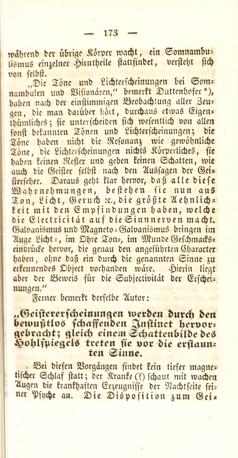 tt*«f)venb ber ubriqe torpor mad>t, ein ©omnambu* liSmuS ctnjclnci- £irntbeile jlattfinbet, oerfiel;t fid> yon felbjh „®ic Sonc unb Sic^tcrfc^cinungen bei ©om; nambulen unb SSifionaren, bemerft £>uttenbofcr *), baben mid) ber eintfimmigen 33eobad)tung aller 3cuj gen, bie man baiubrr t)6vt, burc&auS ctmaS ©igeit* tbumlid)e§$ fie unteifcbeioen fid) wefentlid) ooit alien fonji befannten Soncn unb £id)terfd>einungen; bie Sonc baben nict>t bic Sicfonanj rote geroobnlidje Sone, bie 2id)terfcbeimingen nid)t§ j?6rperlid)e§, fie baben feinen Sieflcr unb gcbcn feinen ©djatten, mie aud) bie ©eiftcr fclbfl uad) ben fluSfagen ber ©ei* frerfcber. ©arauS gel)t flar beroor, ba{} a11e biefe 2Babrncl)mungcn, beffeljen fie nun au§ Son, 2id)t, ©erurf) :c., bic gropte et)nlis fcit mit ben ©mpfinbungcn baben, meld)e bie ©lectricitdt auf bie ©innneroen mad)t. ©alounismu$ unb 9J?agneto;©aloani»mu3 bringcn im 5lugc 2id)t;, im SDtjve Son;, im SJfunbe ©efd)macfs>* cinorucfe beroor, bie genau ben angefubrtcn ©baracter baben, ol;ne bafj cin burd) bic genannten ©inne 31: erfennenbeS Object oorbanben mare, d^ierin liegt aber ber SJcmeiS fur bie ©ubjectioitat ber ©rfdpeu nungen. gcrner bemerft berfclbe Tfutor: ,,©eiilcmfd;>cimmcicn ttJct&cn burd) ben bciuufjtlo* fcbaffenbcit iCdtfiinet ber Dot; gebraebt; fllcid) ciitcait ©djattenlulbc bc$ ^oblnm'jjd* trcteit ftc wor bic crtfauiu ten ©inne. 33ei biefen SSorgangen finbet fciti tiefer rnagne* tifeber ©d)laf jiatt; ber &'ranfe(?) fd)aut mit madjeit ‘■dugen bie franfbaften ©r^eugniffe ber ^adjtfeite fci= net sP(i)tbe an. 2Die £)iSpofition jum ©ei*
