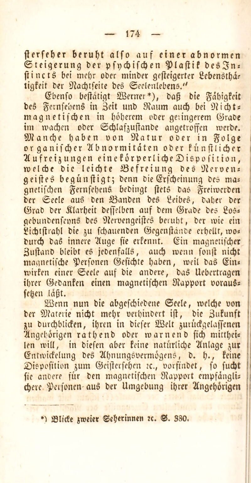 jferfeber berubt alfo auf einer abnormen ©teigerung ber pfpcbifcben $ l a ft if bes^n* flincte! bci mctjr ober minber gefteigerter 2eben$tbd.- tigfeit ber 9tad)tfeite be3 ©eelenlebens. (Sbenfo bejtatigt SBeruer*), bafj bie gabigfeit bc5 gernfeben§ in 3eit unb 9nuim and) bei 9tid)t* magnetifc&en in b^berem ober geiingevem ©rabe ini nnidjen obcr ©cblafjujtanbe angetroffen rcerbe. 9Jt and)e babe n won 91 atur ober in Solge organifcfyer ‘tfbnortnitdten ober f u n ft I i d) e r 21 ufrei$ ungen eineforperlidje£)ispofition, rcelcbe bie leid)te iSefreiung bes iJteroen* g filled begunftigt; benn bie (Srfd)einung bea ma* gnetifdjen gernfebenS bebingt [lets bas ^rehoerben ber ©eele aue> ben SBanben bee< tleibe£, bober ber ©rab ber &'larbeit beffelben auf bem ©rube bes £o$« gebunbenfewnS bee* 9?eroengeijlo5 berubt, ber roie eiti ilid)tftrabl bie ju fcbauenben ©egenjtanbe crbelir, ioo* burcb ba6 innere Vluge fie erfennt. (Sin niagnetifcber SujianD bleibt e£ jebenfaUS, and) roenn fonjt nid)t magnetifdje fPerfonen ©efid)te b^ben, tncil bag (Sin* tvirfen einer ©ec(e auf bie anbere; bag Uebcrtragcn tbrer ©ebanfen eincn magnetifd)en Stapport oorauS* fe(jen Idfjt. SBenn nun bie abgcfcbiebeite ©eele, voeld)e oon ber SDfaterie nid)t mcbr oevbinbert iff, bie 3ufunft ju buvcbblicfen, ibrcn in bicfer SBelt jurutfgelaffenen Vingcborigen ratbenb ober roarnenb fid) niittbcie len noiII, in bicfcn aber feme natitrlidje tillage jut (Sntroicfelung beg 3Ibmingooerm6geno, b. t)., feinc SDiepofition jum ©ci|terfebcn :c., oorfinbet, fo fud)t !| fie anbere fur ben magnetifcften Siapport empfanglis j cbevc ’jPcvfonen aug ber Umgebung ibrer ‘2Ingeb6rigen ! *) ffllirte groeicr (Sebennnen *c. ©. 330.