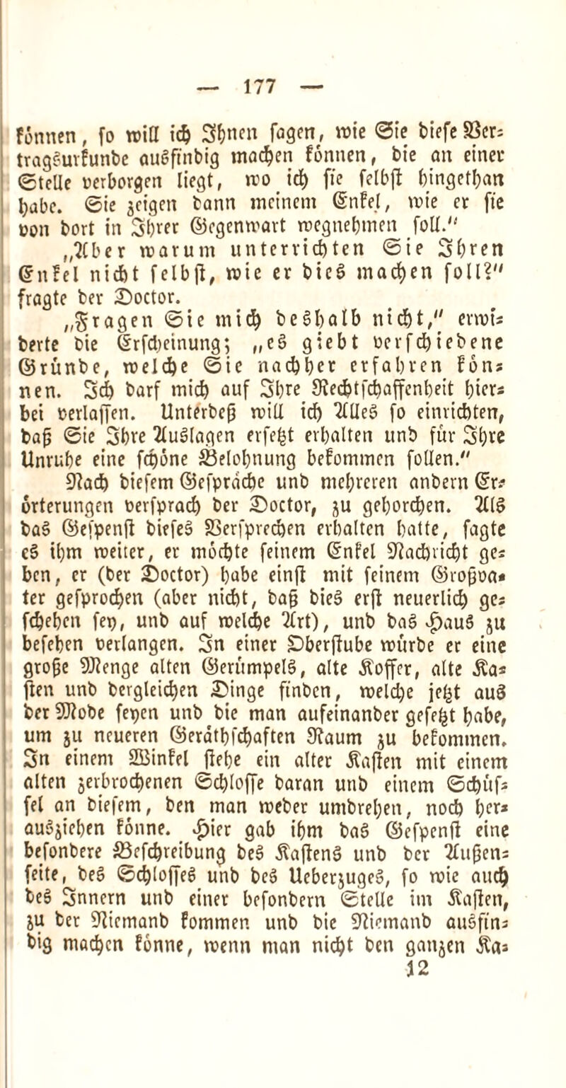 fSnnen, fo mid id) 3&nen fagen, mie ©ie btefe S3cr= tragSurfunbe auSftnbig mac^en fonnen, bie an einer ©tcUe uerborgen liegt, mo icf) fie felbft bingctban babe. ©ie geigen bann mcincm ©nfe.l, mie er fie oon bort in 3b«r ©cgenwart roegnebmen foil. „2(ber roarum untervid)ten ©ie Sbren ©nfel nid)t felbfl, roic er bie$ madden foil? fragte ber doctor. „$ragen ©ie tnicb b e §f) a I b nid)t, envts berte bie ©rfcbeinung; „eS giebt tierfdjiebene ©runbe, roeld)e ©ie nacbber erfabren fons nen. 3& barf mid) auf 3bre 9Jed)tfd)affenbeit biers bei oerlaffen. Unterbefj mill id) 2UIe3 fo einvicbten, baj; ©ie Sbre Tludlagen erfefct erbalten unb fur Sbre Unrube einc fri)one SSelobnung befommcn follen. 9?ad) biefem ©efprdcbc unb mcl;rcren anbern ©r* orterungen oerfprad) ber doctor, gu geborcben. 2£IS ba§ ©efpenfi bitfeS S3erfpred)en erbalten batte, fagte cS il)m roeiter, er mod)te feinem ©nfel 9^ad)ricbt ges ben, er (ber Soctor) babe einff mit feinem ©rogoa* ter gefprocben (aber nicbt, bap bieS erjt neuerlicb ges fdjeben fep, unb auf roelcbe 2(rt), unb bag $au$ gu befeben oerlangen. Sn einer Dberfiube murbe er einc grofje 9J?enge alten ©eritmpelg, alte Coffer, alte $a* ften unb bergleid)en Singe ft'nbcn, meld)e jeigt au0 ber 9)?obe fepen unb bie man aufeinanber gefefct babe, urn gu ncueren @eratbfd)aften 9?aum gu befommcn. 3n einern SBinfel ffebe ein alter Jtajlm mit einem alten gerbrod>enen ©cbloffe baran unb einem ©cfcufs fel an biefem, ben man meber umbreben, nod) bee* auSgieben fonne. £ier gab ibm bag ©cfpenft eine befonbere 23efd)reibung beS ftajleng unb bet TTupens feite, beg ©djloffeg unb beg Uebergugcg, fo u>ie aud) beS Snnern unb einer befonbern ©telle im ^affen, gu ber 9iicmanb fommen unb bie Stiemanb augfin* big macbcn fonne, menu man nidjt ben gattgen $as 12