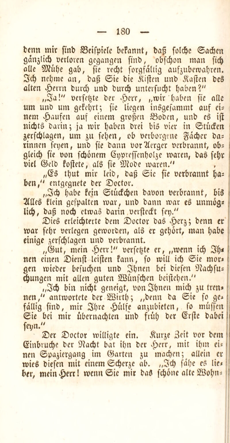 tcnn mir ftnb 33eifpielc beFannt, bap folc^e ©acben gdnjlid) Perloven gegangen ftnb, obfd)on man fid) aUe 9J?uf)e gab, fie rcd>t forgfaltig aufjubemabren. 3d) nel)me an, bap ©ie bie dtiften unb dtaften beg alten £errn buvd) unb buvd) untevfucbt bnben? „3a! oerfe^te ber -fjerr, „mir baben fie alle um unb um gefel)rt; fie liegen inggefammt auf ei; nem vfjaufeti auf einem gropen ®obcn, unb c6 ifi niebtg bavin; ja mir baben bvei bis yier in ©tucFen 3erfd)lagen, um ju fel)en, eb perborgene gdd)cr ba; tinnen fepen, unb fie bann nor Merger perbrannt, ob; gleid) fie non fd)6nem @ppveffenbol$e rnaren, bag febr Piel ©clb foflete, alS fie 9J?obe maren. „©§ tb;ut mir leib, bap ©ie fie yerbrannt f)oa ben/' entgegnete ber ^Doctor. „5d) babe fein ©tucfc&en bayon Perbrannt, bis 2Ideg flcin gefpaltcn mar, unb bann mar eg unmog* lid), bap nod) ctma» barin Perftccft fep. £)ieg erleicbterte bem doctor bag Jperj; benn cr mar febr yerlegen gemorben, aid er gel;brt, tnan babe einige ^erfcblagen unb perbrannt. „©ut, mein £>err! perfe^te er, „menn id) 3b* j nen eitten 3)ien|f Iciflen fann, fo mill id) ©ie mot* l gen micber befud)en unb 5bntn bci biefen ^acbfu: d)ungcn mit alien guten 2Bunfd)en beifteben. „3d) bin niebt geneigt, yon Sbnen mid) ju tren* nen, ammortete ber SBirtb; „benn ba ©ie fo ge* ' fdllig ftnb, mir 3brc $ulfe an,;ubietcn, fo muffeit ‘ ©ie bei mir ubernaebten unb frul; ber ©rftc babet; fepn. £5er doctor milligte ein. $urje 3eit yor bem \ ©nbruebe ber 9?ad)t bat ibn ber >f)err, mit ibnt ei* i nen ©pajiergang im ©arten ju mad)en; allein er mieg biefen mit einem ©eberje ab. „3d) fube eg lie* ber, tnein^ert! menu ©ie mir bag fd>one alte 2Bobn« |