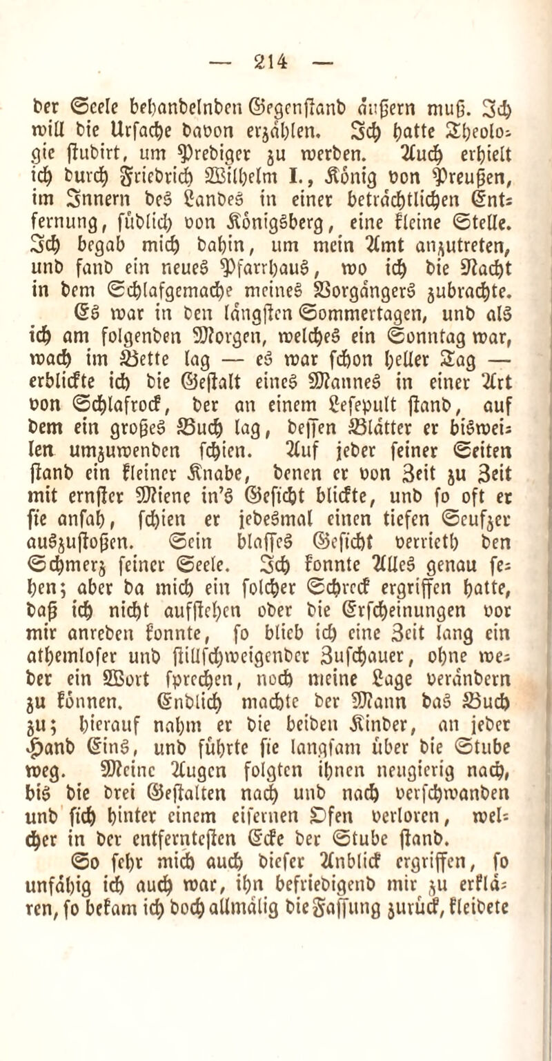 ter ©eele bebanbelnbcn ©egcnflanb du0ern mu0. 3d) will tie Urfacbe baton erjablen. Scb tjattc SI;eolo- gie ffutirt, um fPrebiger 511 merben. 2fucb er^telt id) turd) griebrid) SBilbelm I., dtonig ton ^)reu0en, im Snnern tcS Santeg in einer betrdd)tlid)en (tnt; fernung, futlicb ton jloniggberg, eine fleine ©telle. 3d) bcgab mid) tabin, um mein 2lmt an^utreten, unt fant ein neueS ^Pfatrbaug, mo id) tie 9?ad)t in tern ©d)(afgcmad)e mcineS SSorgdngerg gubrad)te. ©S mar in ten langjien ©ommertagen, unt alg id) am folgenten SJforgen, metd)e§ ein ©onntag mar, mad) im SSette lag — eg mar fdjon belter Sag — erblicfte id) tie ©ejtalt eineg Sftanneg in einer 2lrt ton ©djlafrocf, ter an einetn Sefepult jlant, auf tern ein gro0eg 35ucb lag, te|Jen flatter er bigrnei; ten umjumenten fcbicn. 2luf jeber feiner ©eiten fiant ein fleincr dlnabe, tenen er ton 3eit ju 3ctt mit ernflcr 5D?ienc in’g ©effect blidte, unt fo oft er fie anfab, fd)ien er jebegmal einen tiefen ©cufjer aug£uflo0en. ©ein btaffcg ©eficbt terrietb ten ©djmerj feiner ©eete. 3d) fonnte 2lUe6 genau fe; ben; aber ta mid) ein folder ©cbrcd ergriffcn batte, ba0 icb nid)t aufftcl;cn oter tie ©rfdjeinungen tor mir anretcn fonnte, fo bticb id) cine 3cit lang ein atbemlofer unt jlillfd)meigcntcr 3ufd)auer, ot)ne me; ber ein SBort fprcdben, nod) meine Sage terdnbern ju fonnen. ©ntlid) macbtc ber 9J?ann bag 23ud) ju; bicrauf nabm er tie bciten Winter, an jeter $ant ©ing, unt ful)tte fte langfam uber tie ©tube meg. SOZcinc 2tugcn folgtcn ibnen neitgierig nad), big tie trei ©effalten nad) unt nad) terfcbmanten unt fid) bitter cinem eifernen £>fen terloreti, meU d)er in ter entfernteficn ©de ter ©tube jlant. ©0 febr mid) aucb tiefer 2(nblicf ergriffcn, fo unfdbig id) aucb mar, ibn befrietigent mir §u erfld; ren, fo befam icb t>°cb atlmdtig tiegaffung jurud, fleitete