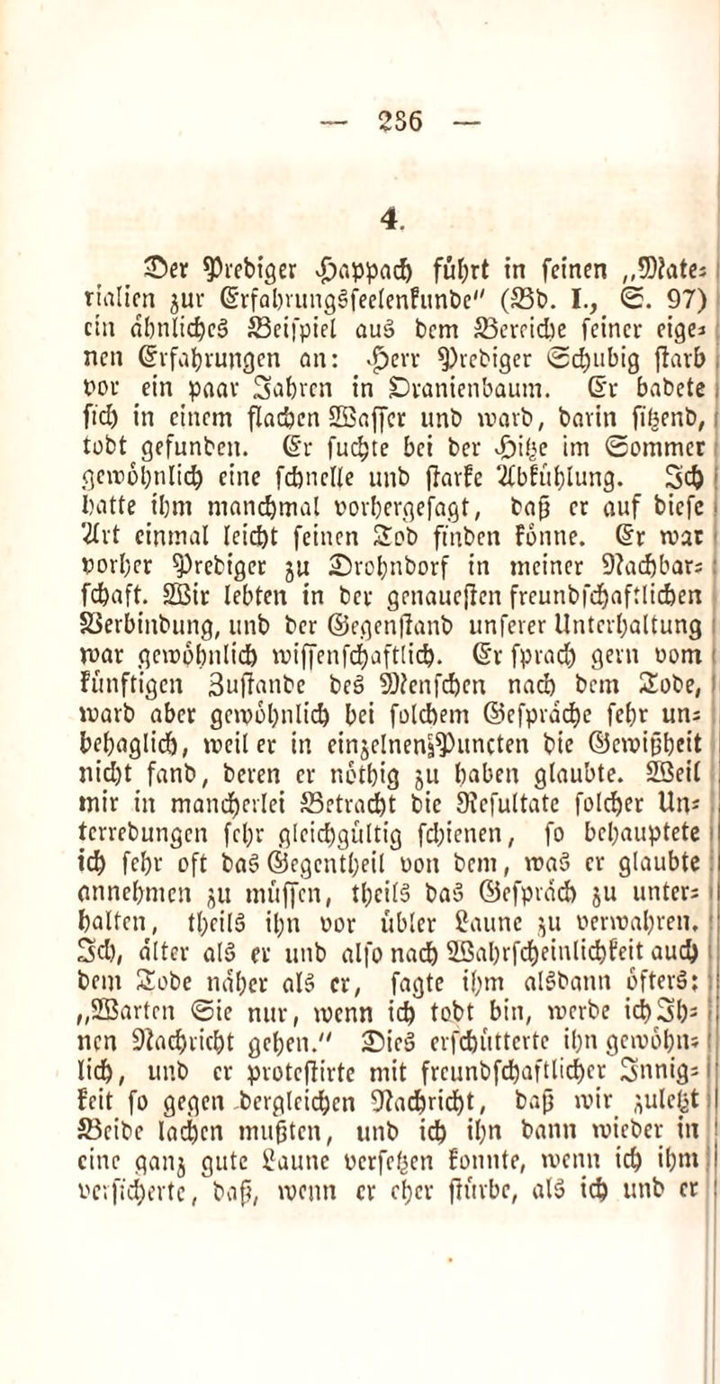 256 4. _ £>er $J)rebiger »£>appacb fufjrt in feinen ,,SD?atc= fialien jur ©rfabvungSfeetenfunbe (93b. I., <2. 97) chi dbnlicbcS SBeifpiet au§ bcm 93ercid)e fcincr cige* ncn ©lfabrungen on: $crr fPvcbiger 2d)iibig flarb t>oc ein paar Sabrcn in SDranienbaum. ©r babcte , fid) in citicm flacben SEBaffcr unb wavb, bavin fibenb, tobt gefunbcn. ©r fudjte bci ber *£)i($e im ©ommcr gcirobnlid) cine fcpnelle unb flarfc 2fblul)lung. 5d) batte t’bm mancbmal oorbergefagt, bap cr auf bicfc ■ 2£vt cinmal Ieid)t fcincn Sob ft'nben Fonne. ©r roar porbcr ^Prebt'ger ju Srobnborf in mcincr 9?ad)bar;! Waft. 2Bir lebten in bcv genauejten freunbfd^aftlicberi §3erbinbung, unb bcr ©egenjlanb unferer Unterbaltung roar geropbnlicb iviffenfcbaftlid). ©r fprad) gem oom funftigen Supfanbe bec> 9)?enfd)cn nad) bcm Sobe, roarb abet gcirobnlid) bei folcbem ©efprdcbe fcbr un; bebaglicb, treil er in einjelnen|$)uncten bie ©ciripbeit nid)t fanb, beren cr nctbig ju baben gtaubte. 23eil tnir in mand)evlei 93etrad)t bie Sicfultatc folcber Uns ■ tcrrebungcn fcl)r gleicbgultig fd)ienen, fo bcpauptete i icb febr oft ba$> ©egcntbeil won bcm, ira3 cr glaubte: onnebmcn ju muffcn, tbeil§ baS ©efpvdd) ju untcrs batten, tpcilS il;n ror ubter Caunc jii renrabren, ij 3d), alter al§ er unb alfo nad) 9Gal)rfd)einlid)feit aud) bem Sobe naber als> er, fagte i(;m alSbann 6fter§; 1 „2Bartcn <Sie nur, irenn icb tobt bin, irerbe id)3bs i ncn SJZacbricbt geben. £5ic3 evfcbuttcvtc ipn gcirobn* i licb, unb cr protejtirte mit freunbfebaftlieber Snnigs feit fo gegen bergtcid)cn 9Zad)rid)t, bap voir ^ulefet SBeibc ladjcn mupten, unb icb il)n bann vuieber in ! cine ganj gutc 2aune rcrfcfjen fonnte, menu icb ibntj rcvfscbertc, bap, ivenn cr eper ftitrbc, als> icb unb cr |