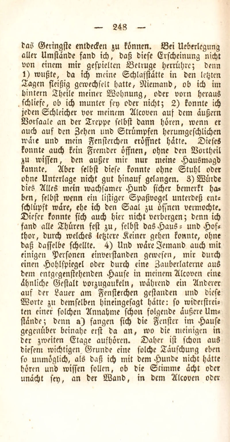 baS ©eringfie entbecfen ju fonncn. S3ei Ueberlegttng alter Umftdnbe fanb id), ba$ bicfe (Srfcbeinung nid)t won cincm mir gefpieltcn &3etruge l;mut;rc; benn 1) mujjte, ba id) mcine ©cblafftatte in ben Irijten £agen fleifjig gcmecbfelt batte, SJtiemanb, ob id) int bintern 2bei(e meiner SBobnung, ober com bf^auS . fcbliefe, ob id) munter fep ober nid)t; 2) fonnte icb jeben ©d)leid)er nor meinem 2Ucooen auf bcm aufiern SSorfaale an ber Srcppe fclbfl bann bbren, menn er aud) auf ben 3^I)cn unb ©trumpfen berumgcfd)lkben unite unb mein ^enftevcben eroffnet Ijdtte. SiefeS fonnte aud) fein §rcmbcr offnen, obne ben SSortbeil &u miffen, ben aufier mir nur nteine vf)auSmagb fannte. 2(ber felbfi biefe fonnte obne ©tul)i ober obne Unterlage nicbt gut Ijtnauf gelangen. 3) SBurbe bieo Tilled mein macbfamer dj)unb ficber bemerft ba* ben, felbjf menn ein lifiiger ©pafmogel unterbeft eats fd)lupft ware, ebe id) ben ©aal ju offnen oermod)te. ©iefer fonnte fid) aud) bier nic^t oerbergen; benn id) fanb alle Sburen fefi ju, fclbft ba5dj)au§ = unb £of* tbor, burcb melcbeS lefctcre Seiner geben fonnte, obne bafj baffelbe fc^eUte. 4) Unb mare Semanb aud) tnit einigen fPcrfonen einoerffanben gemefen, mir burd) einen «£>oblfpiegel ober burd) cine 3auber(ateme auS bem entgrgenffebenben «^aufe in meinem 2Ucoocn eine dbnlid)e ©eftalt oorjugaufeln, mdbrenb ein ‘tfnbcvct auf ber llauer am j$enjlerd)en geftauben unb bicfe 2£ovte jtt bemfetben btneingefagt bdtte: fo roiberjfreu ten einer folcben 2fnnabme fci^oit folgenbe dufjeve Unte fidnbe; benn a) fangen ft'd) bie genfter itn $aufe gegenuber bcinabe erfl ba an, mo bie meinigen in ber jmeiten (Stage aufboren. £>aber iff fdjon au§ biefem midjttgen ©runbe cine foldjc 2dufd)ung eben fo umnoglid), alS bajj td) tnit bem vfjunbe nid)t bdtte beren unb miffen folien, ob bie ©timme debt ober undebt fet), an ber SBanb, in bcm Qflcooen ober