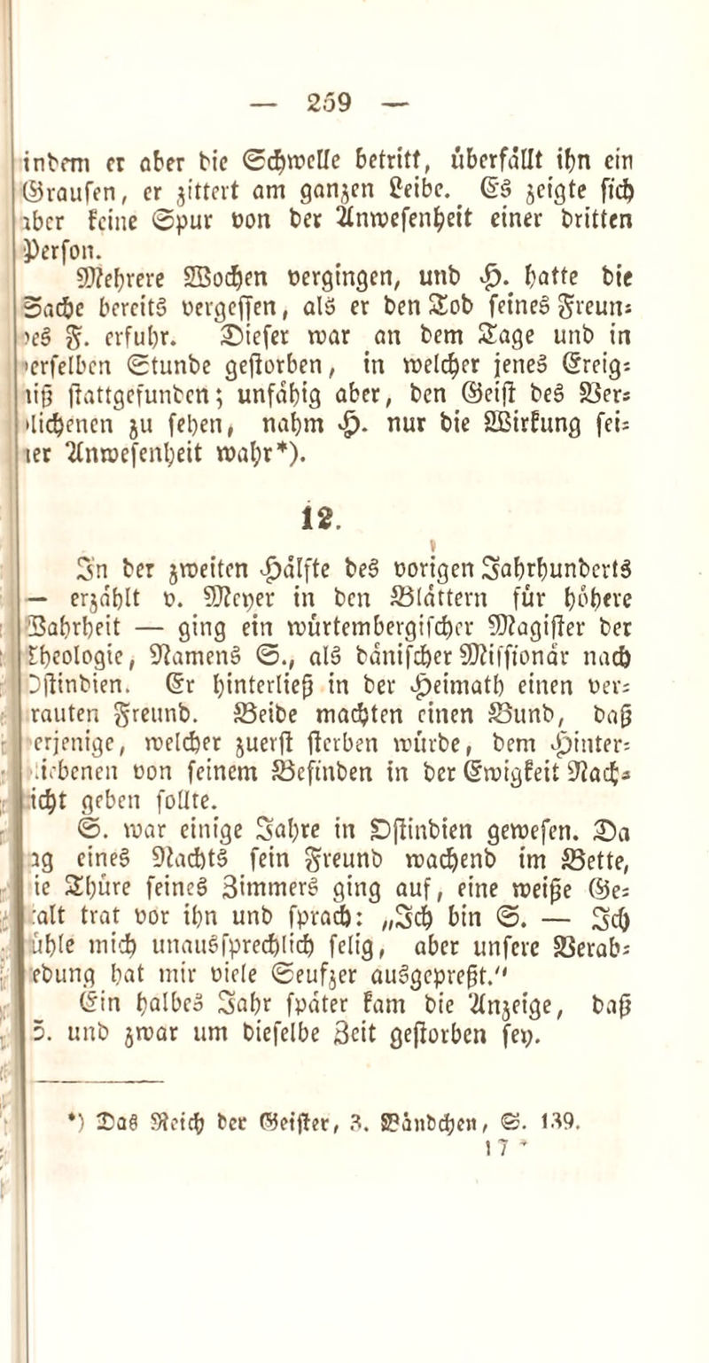 inbrm er ober tic ©djit'clle betritf, uberfdllt ibn cin ©raufen, er jittert am ganjen £eibe. @§ jctgte fid) ibcr fcine ©pur non ber 2JCnn?cfen^cit einer britten })erfon. SD?eF?rerc SBodjen nergingen, utib & fyatte bic 5ac&e bcrcitS nevgeffen, al3 er ben Sob fetneS greuns oe§ $. erfubr. liefer mar an bem Sage unb in •erfelbcn ©tunbe gejiorben, in melcber jeneS (5reig= tip ffottgefunben; unfdbig aber, ben ©etfi beS Sers >lid)enen ju feben, nabm *£>• nur bie SBirfung fei= ter 2£nrr»efenl;eit mal;r*). 12. 3n ber jmeitcn £alfte beS norigen 3abrbunbertS — erjdtjlt n. Sflcpet in ben Slattern fur bobfre Sabrbeit — gittg ein murtembergifcbcr 5)iagiffer ber tbeologie, 9iamen§ ©., al6 banifcber SJiiiftondr nad) Dftinbien. ©r binterlieg in ber Jpeitnatb einen t>ev- rauten greunb. Seibe marten ctnen Sunb, bag erjenige, melcber juerfl jierben mutbe, bem bpititer; Jebenen eon fcinem Scftnben in bet ©migfeit 9Jacf;s icbt geben follte. ©. mar einige 5al)re itt £)(iinbien gemefen. £)a tg cine§ 9Zad)t§ fein greunb madjenb im Sette, ie Sbure feineg 3immerS gt'ng auf, eine meige ©e= :alt trat nor ii>n unb fpracf): „3cb bin ©. — 3d) uble micb unauSfprecblicb felig, abet unfcre 33erab; ebung bat mir niele ©eufjer auSgepvegt. ©in baibeo 3abr fpdter fam bie 2(njeige, bag 5. unb jrnar urn biefelbe 3cit gegorben fetj. *) Sieicb tec tfjet'jter, 3. SPanbc^ten^ <S. 139.